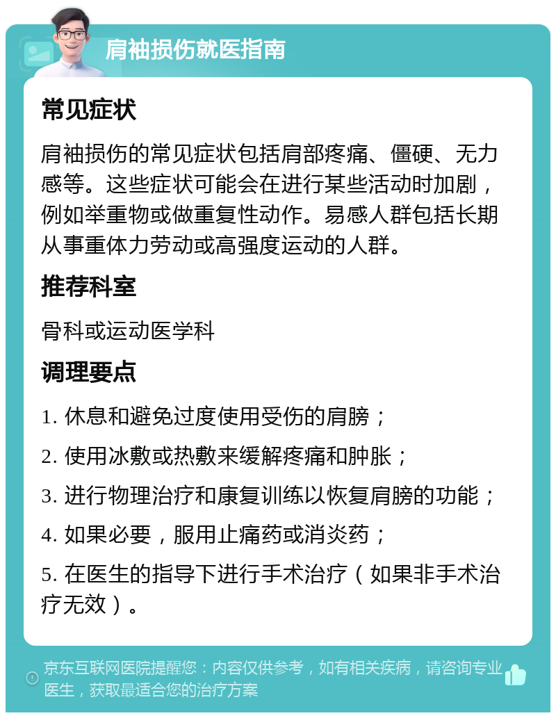 肩袖损伤就医指南 常见症状 肩袖损伤的常见症状包括肩部疼痛、僵硬、无力感等。这些症状可能会在进行某些活动时加剧，例如举重物或做重复性动作。易感人群包括长期从事重体力劳动或高强度运动的人群。 推荐科室 骨科或运动医学科 调理要点 1. 休息和避免过度使用受伤的肩膀； 2. 使用冰敷或热敷来缓解疼痛和肿胀； 3. 进行物理治疗和康复训练以恢复肩膀的功能； 4. 如果必要，服用止痛药或消炎药； 5. 在医生的指导下进行手术治疗（如果非手术治疗无效）。