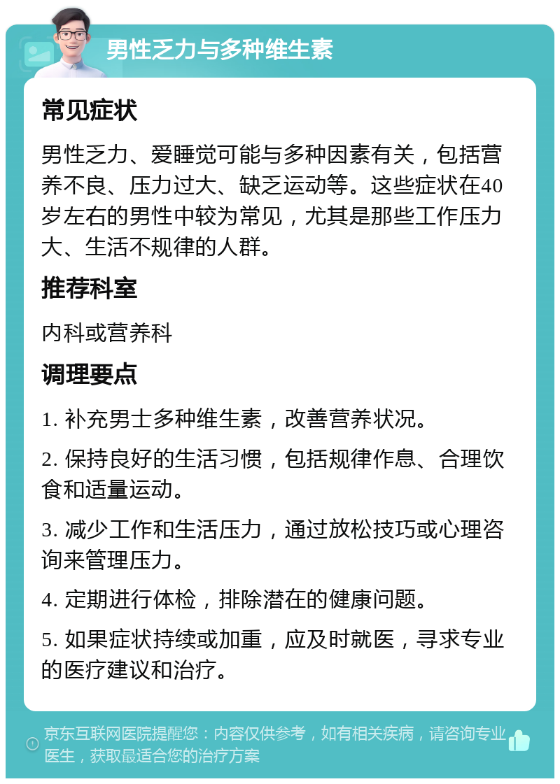 男性乏力与多种维生素 常见症状 男性乏力、爱睡觉可能与多种因素有关，包括营养不良、压力过大、缺乏运动等。这些症状在40岁左右的男性中较为常见，尤其是那些工作压力大、生活不规律的人群。 推荐科室 内科或营养科 调理要点 1. 补充男士多种维生素，改善营养状况。 2. 保持良好的生活习惯，包括规律作息、合理饮食和适量运动。 3. 减少工作和生活压力，通过放松技巧或心理咨询来管理压力。 4. 定期进行体检，排除潜在的健康问题。 5. 如果症状持续或加重，应及时就医，寻求专业的医疗建议和治疗。