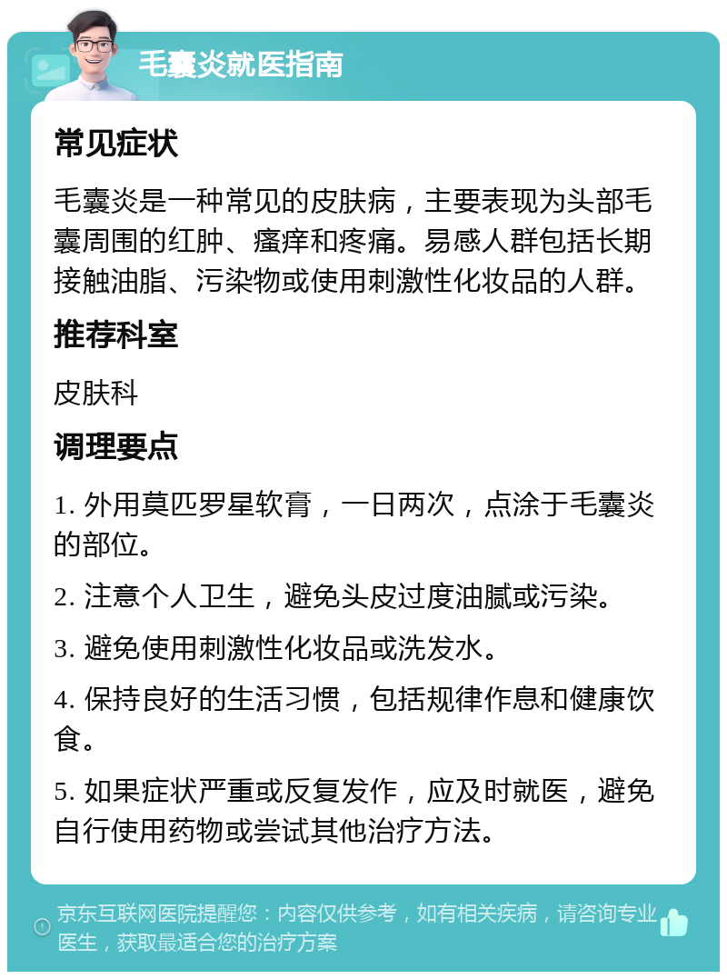 毛囊炎就医指南 常见症状 毛囊炎是一种常见的皮肤病，主要表现为头部毛囊周围的红肿、瘙痒和疼痛。易感人群包括长期接触油脂、污染物或使用刺激性化妆品的人群。 推荐科室 皮肤科 调理要点 1. 外用莫匹罗星软膏，一日两次，点涂于毛囊炎的部位。 2. 注意个人卫生，避免头皮过度油腻或污染。 3. 避免使用刺激性化妆品或洗发水。 4. 保持良好的生活习惯，包括规律作息和健康饮食。 5. 如果症状严重或反复发作，应及时就医，避免自行使用药物或尝试其他治疗方法。