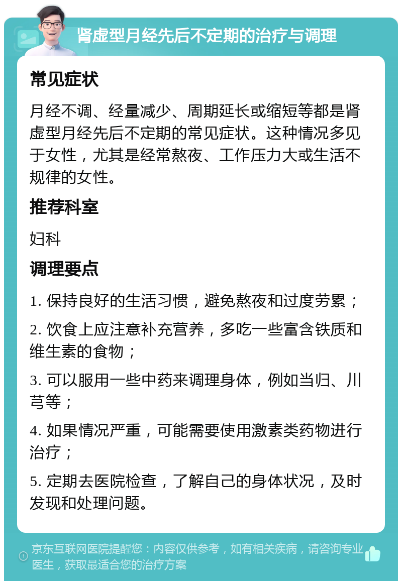 肾虚型月经先后不定期的治疗与调理 常见症状 月经不调、经量减少、周期延长或缩短等都是肾虚型月经先后不定期的常见症状。这种情况多见于女性，尤其是经常熬夜、工作压力大或生活不规律的女性。 推荐科室 妇科 调理要点 1. 保持良好的生活习惯，避免熬夜和过度劳累； 2. 饮食上应注意补充营养，多吃一些富含铁质和维生素的食物； 3. 可以服用一些中药来调理身体，例如当归、川芎等； 4. 如果情况严重，可能需要使用激素类药物进行治疗； 5. 定期去医院检查，了解自己的身体状况，及时发现和处理问题。