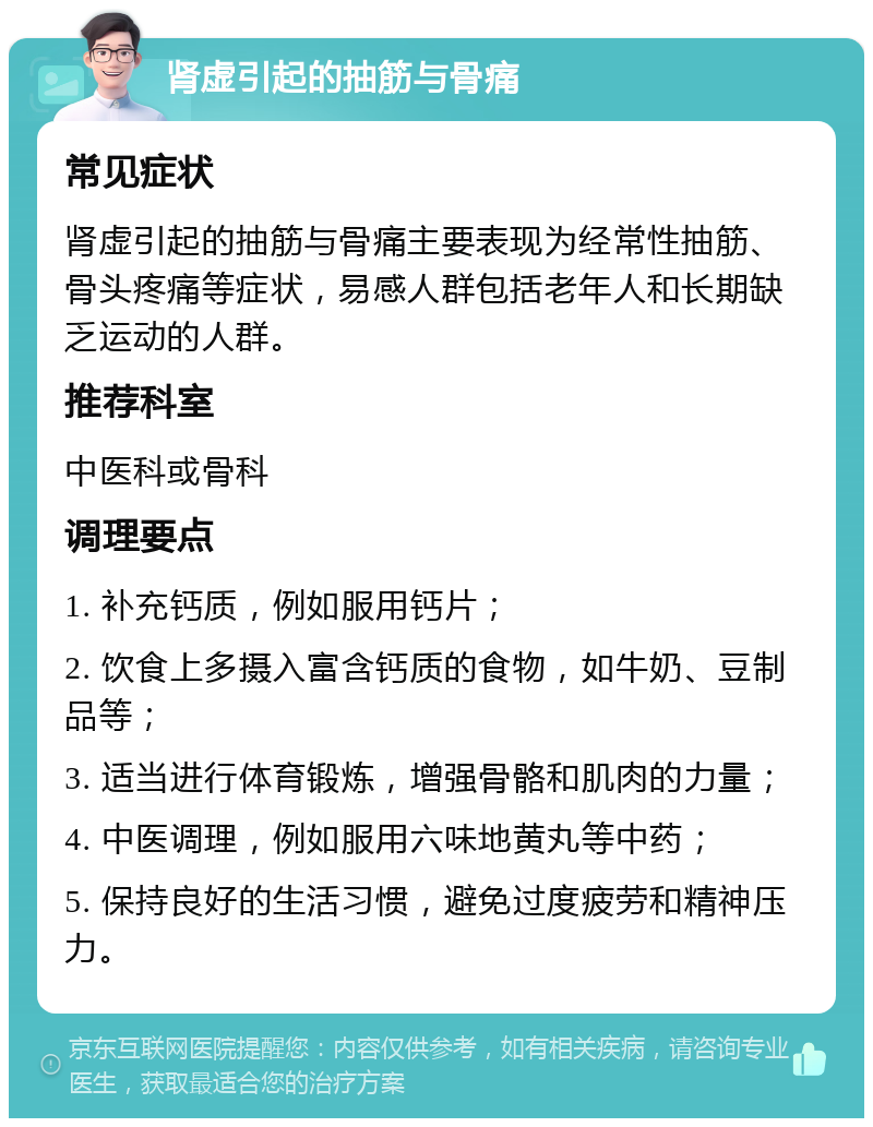 肾虚引起的抽筋与骨痛 常见症状 肾虚引起的抽筋与骨痛主要表现为经常性抽筋、骨头疼痛等症状，易感人群包括老年人和长期缺乏运动的人群。 推荐科室 中医科或骨科 调理要点 1. 补充钙质，例如服用钙片； 2. 饮食上多摄入富含钙质的食物，如牛奶、豆制品等； 3. 适当进行体育锻炼，增强骨骼和肌肉的力量； 4. 中医调理，例如服用六味地黄丸等中药； 5. 保持良好的生活习惯，避免过度疲劳和精神压力。