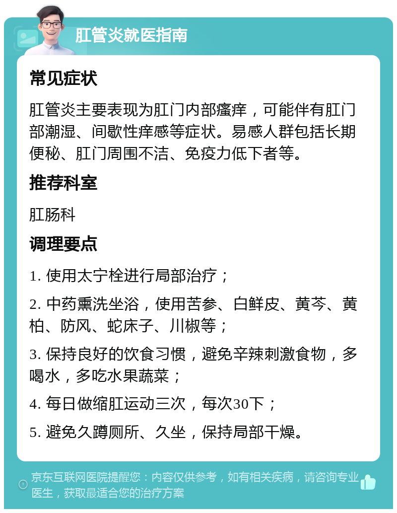 肛管炎就医指南 常见症状 肛管炎主要表现为肛门内部瘙痒，可能伴有肛门部潮湿、间歇性痒感等症状。易感人群包括长期便秘、肛门周围不洁、免疫力低下者等。 推荐科室 肛肠科 调理要点 1. 使用太宁栓进行局部治疗； 2. 中药熏洗坐浴，使用苦参、白鲜皮、黄芩、黄柏、防风、蛇床子、川椒等； 3. 保持良好的饮食习惯，避免辛辣刺激食物，多喝水，多吃水果蔬菜； 4. 每日做缩肛运动三次，每次30下； 5. 避免久蹲厕所、久坐，保持局部干燥。