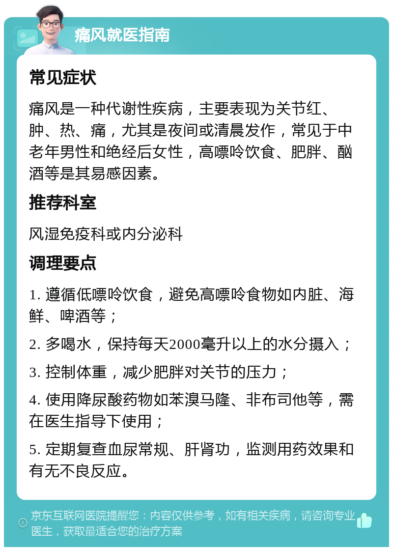 痛风就医指南 常见症状 痛风是一种代谢性疾病，主要表现为关节红、肿、热、痛，尤其是夜间或清晨发作，常见于中老年男性和绝经后女性，高嘌呤饮食、肥胖、酗酒等是其易感因素。 推荐科室 风湿免疫科或内分泌科 调理要点 1. 遵循低嘌呤饮食，避免高嘌呤食物如内脏、海鲜、啤酒等； 2. 多喝水，保持每天2000毫升以上的水分摄入； 3. 控制体重，减少肥胖对关节的压力； 4. 使用降尿酸药物如苯溴马隆、非布司他等，需在医生指导下使用； 5. 定期复查血尿常规、肝肾功，监测用药效果和有无不良反应。