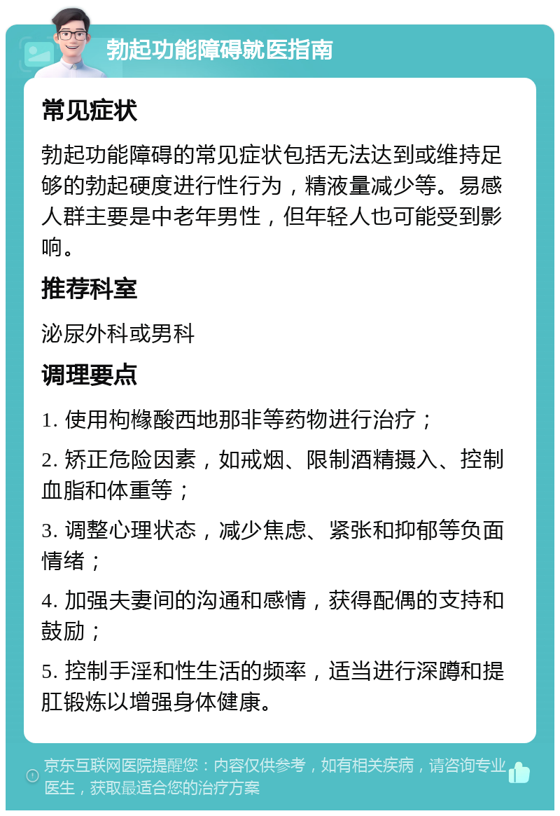 勃起功能障碍就医指南 常见症状 勃起功能障碍的常见症状包括无法达到或维持足够的勃起硬度进行性行为，精液量减少等。易感人群主要是中老年男性，但年轻人也可能受到影响。 推荐科室 泌尿外科或男科 调理要点 1. 使用枸橼酸西地那非等药物进行治疗； 2. 矫正危险因素，如戒烟、限制酒精摄入、控制血脂和体重等； 3. 调整心理状态，减少焦虑、紧张和抑郁等负面情绪； 4. 加强夫妻间的沟通和感情，获得配偶的支持和鼓励； 5. 控制手淫和性生活的频率，适当进行深蹲和提肛锻炼以增强身体健康。