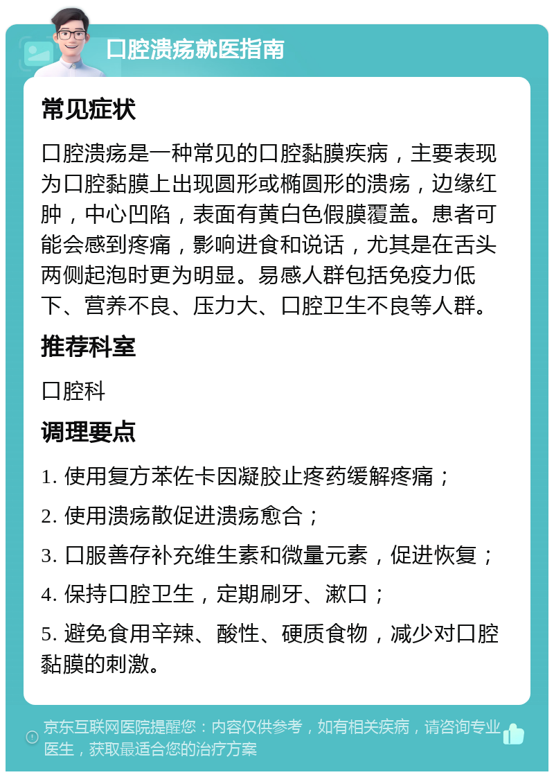 口腔溃疡就医指南 常见症状 口腔溃疡是一种常见的口腔黏膜疾病，主要表现为口腔黏膜上出现圆形或椭圆形的溃疡，边缘红肿，中心凹陷，表面有黄白色假膜覆盖。患者可能会感到疼痛，影响进食和说话，尤其是在舌头两侧起泡时更为明显。易感人群包括免疫力低下、营养不良、压力大、口腔卫生不良等人群。 推荐科室 口腔科 调理要点 1. 使用复方苯佐卡因凝胶止疼药缓解疼痛； 2. 使用溃疡散促进溃疡愈合； 3. 口服善存补充维生素和微量元素，促进恢复； 4. 保持口腔卫生，定期刷牙、漱口； 5. 避免食用辛辣、酸性、硬质食物，减少对口腔黏膜的刺激。