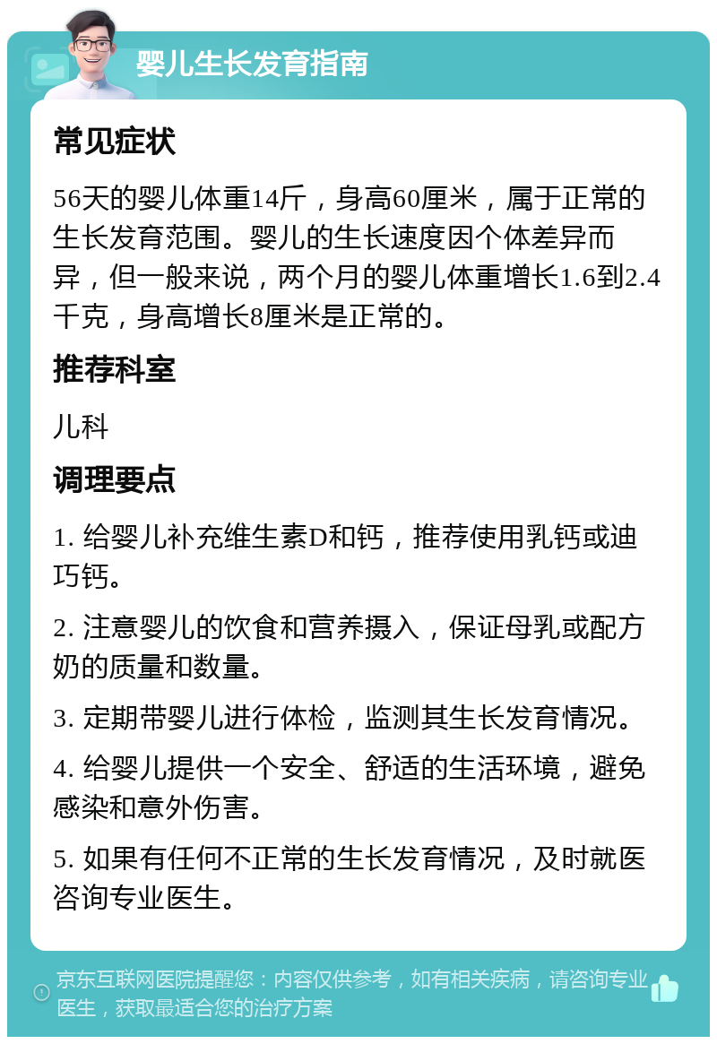 婴儿生长发育指南 常见症状 56天的婴儿体重14斤，身高60厘米，属于正常的生长发育范围。婴儿的生长速度因个体差异而异，但一般来说，两个月的婴儿体重增长1.6到2.4千克，身高增长8厘米是正常的。 推荐科室 儿科 调理要点 1. 给婴儿补充维生素D和钙，推荐使用乳钙或迪巧钙。 2. 注意婴儿的饮食和营养摄入，保证母乳或配方奶的质量和数量。 3. 定期带婴儿进行体检，监测其生长发育情况。 4. 给婴儿提供一个安全、舒适的生活环境，避免感染和意外伤害。 5. 如果有任何不正常的生长发育情况，及时就医咨询专业医生。