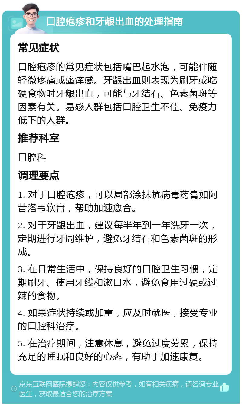 口腔疱疹和牙龈出血的处理指南 常见症状 口腔疱疹的常见症状包括嘴巴起水泡，可能伴随轻微疼痛或瘙痒感。牙龈出血则表现为刷牙或吃硬食物时牙龈出血，可能与牙结石、色素菌斑等因素有关。易感人群包括口腔卫生不佳、免疫力低下的人群。 推荐科室 口腔科 调理要点 1. 对于口腔疱疹，可以局部涂抹抗病毒药膏如阿昔洛韦软膏，帮助加速愈合。 2. 对于牙龈出血，建议每半年到一年洗牙一次，定期进行牙周维护，避免牙结石和色素菌斑的形成。 3. 在日常生活中，保持良好的口腔卫生习惯，定期刷牙、使用牙线和漱口水，避免食用过硬或过辣的食物。 4. 如果症状持续或加重，应及时就医，接受专业的口腔科治疗。 5. 在治疗期间，注意休息，避免过度劳累，保持充足的睡眠和良好的心态，有助于加速康复。