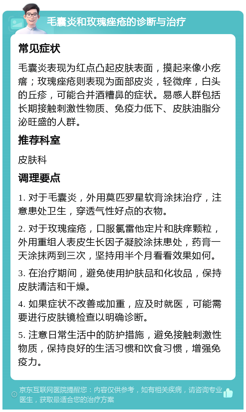 毛囊炎和玫瑰痤疮的诊断与治疗 常见症状 毛囊炎表现为红点凸起皮肤表面，摸起来像小疙瘩；玫瑰痤疮则表现为面部皮炎，轻微痒，白头的丘疹，可能合并酒糟鼻的症状。易感人群包括长期接触刺激性物质、免疫力低下、皮肤油脂分泌旺盛的人群。 推荐科室 皮肤科 调理要点 1. 对于毛囊炎，外用莫匹罗星软膏涂抹治疗，注意患处卫生，穿透气性好点的衣物。 2. 对于玫瑰痤疮，口服氯雷他定片和肤痒颗粒，外用重组人表皮生长因子凝胶涂抹患处，药膏一天涂抹两到三次，坚持用半个月看看效果如何。 3. 在治疗期间，避免使用护肤品和化妆品，保持皮肤清洁和干燥。 4. 如果症状不改善或加重，应及时就医，可能需要进行皮肤镜检查以明确诊断。 5. 注意日常生活中的防护措施，避免接触刺激性物质，保持良好的生活习惯和饮食习惯，增强免疫力。