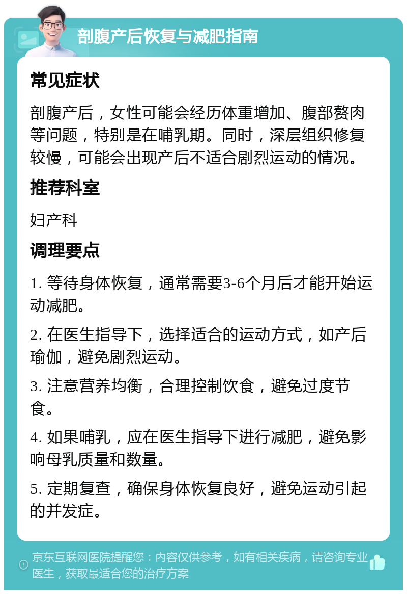 剖腹产后恢复与减肥指南 常见症状 剖腹产后，女性可能会经历体重增加、腹部赘肉等问题，特别是在哺乳期。同时，深层组织修复较慢，可能会出现产后不适合剧烈运动的情况。 推荐科室 妇产科 调理要点 1. 等待身体恢复，通常需要3-6个月后才能开始运动减肥。 2. 在医生指导下，选择适合的运动方式，如产后瑜伽，避免剧烈运动。 3. 注意营养均衡，合理控制饮食，避免过度节食。 4. 如果哺乳，应在医生指导下进行减肥，避免影响母乳质量和数量。 5. 定期复查，确保身体恢复良好，避免运动引起的并发症。