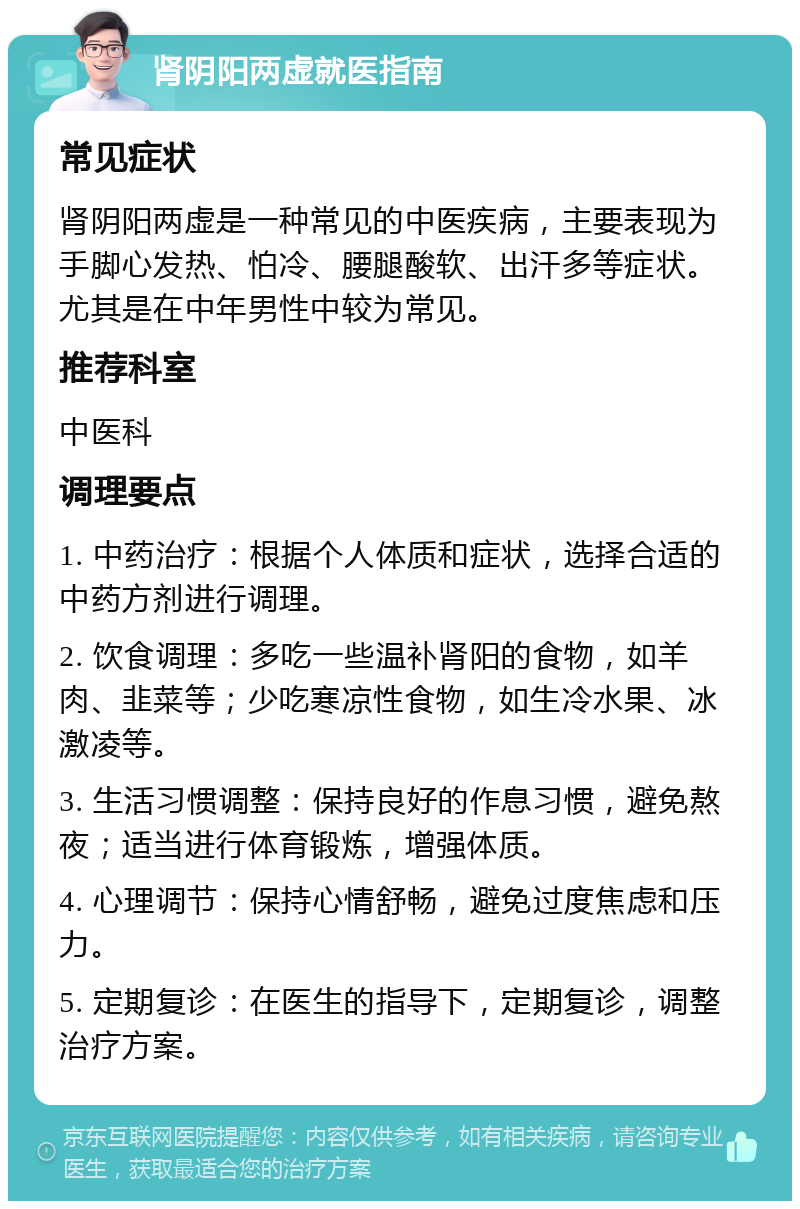 肾阴阳两虚就医指南 常见症状 肾阴阳两虚是一种常见的中医疾病，主要表现为手脚心发热、怕冷、腰腿酸软、出汗多等症状。尤其是在中年男性中较为常见。 推荐科室 中医科 调理要点 1. 中药治疗：根据个人体质和症状，选择合适的中药方剂进行调理。 2. 饮食调理：多吃一些温补肾阳的食物，如羊肉、韭菜等；少吃寒凉性食物，如生冷水果、冰激凌等。 3. 生活习惯调整：保持良好的作息习惯，避免熬夜；适当进行体育锻炼，增强体质。 4. 心理调节：保持心情舒畅，避免过度焦虑和压力。 5. 定期复诊：在医生的指导下，定期复诊，调整治疗方案。