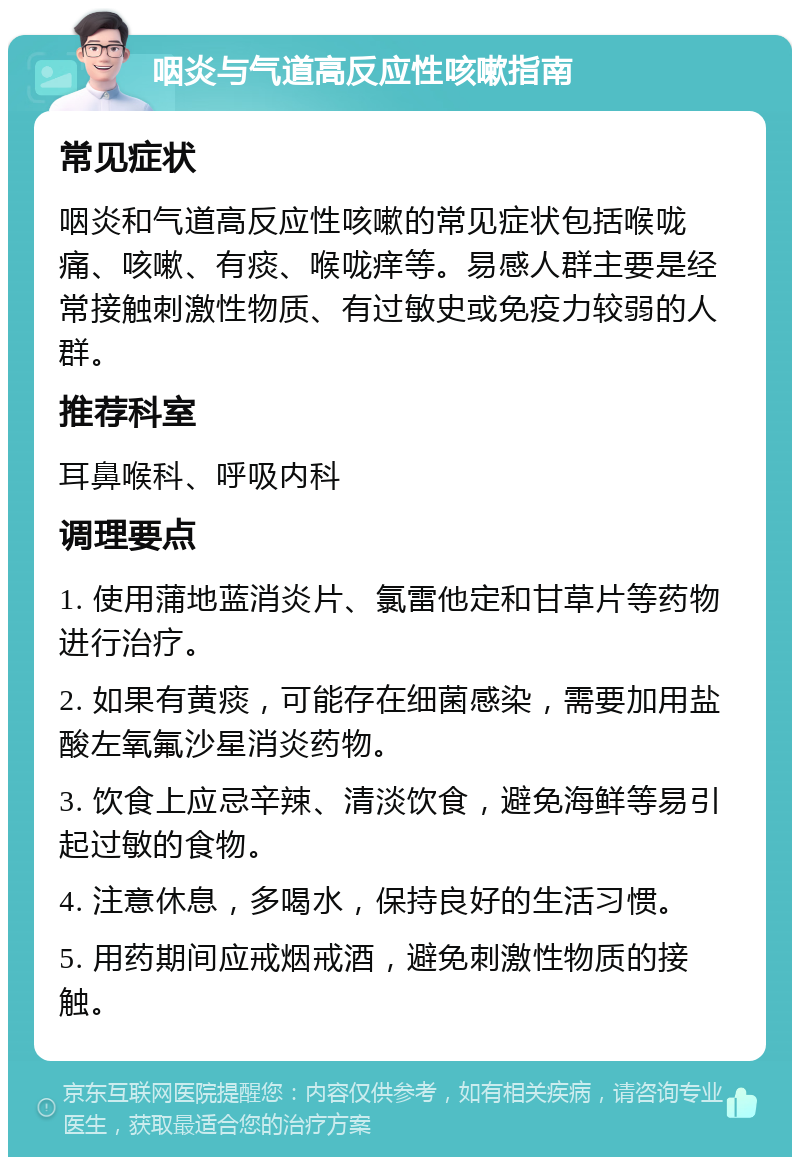 咽炎与气道高反应性咳嗽指南 常见症状 咽炎和气道高反应性咳嗽的常见症状包括喉咙痛、咳嗽、有痰、喉咙痒等。易感人群主要是经常接触刺激性物质、有过敏史或免疫力较弱的人群。 推荐科室 耳鼻喉科、呼吸内科 调理要点 1. 使用蒲地蓝消炎片、氯雷他定和甘草片等药物进行治疗。 2. 如果有黄痰，可能存在细菌感染，需要加用盐酸左氧氟沙星消炎药物。 3. 饮食上应忌辛辣、清淡饮食，避免海鲜等易引起过敏的食物。 4. 注意休息，多喝水，保持良好的生活习惯。 5. 用药期间应戒烟戒酒，避免刺激性物质的接触。