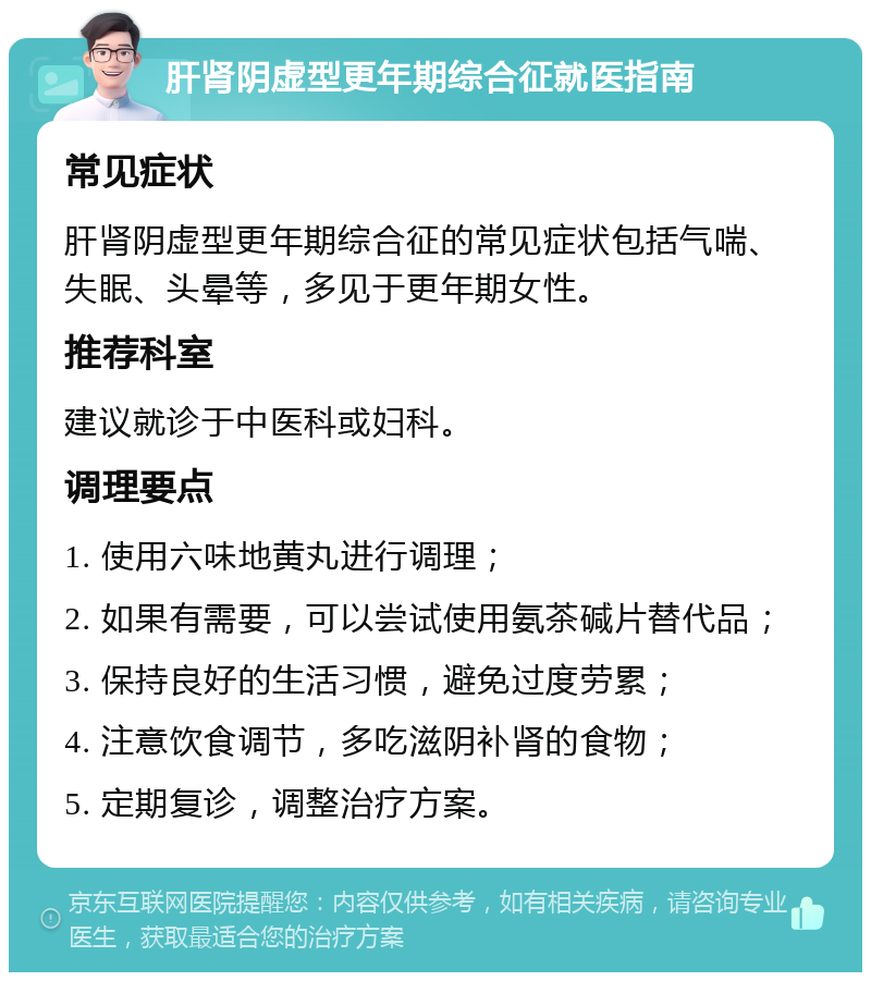 肝肾阴虚型更年期综合征就医指南 常见症状 肝肾阴虚型更年期综合征的常见症状包括气喘、失眠、头晕等，多见于更年期女性。 推荐科室 建议就诊于中医科或妇科。 调理要点 1. 使用六味地黄丸进行调理； 2. 如果有需要，可以尝试使用氨茶碱片替代品； 3. 保持良好的生活习惯，避免过度劳累； 4. 注意饮食调节，多吃滋阴补肾的食物； 5. 定期复诊，调整治疗方案。