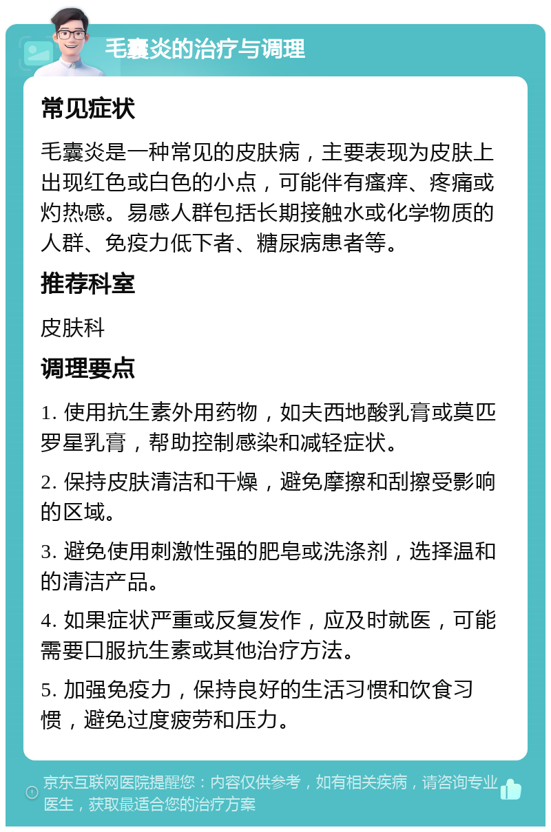 毛囊炎的治疗与调理 常见症状 毛囊炎是一种常见的皮肤病，主要表现为皮肤上出现红色或白色的小点，可能伴有瘙痒、疼痛或灼热感。易感人群包括长期接触水或化学物质的人群、免疫力低下者、糖尿病患者等。 推荐科室 皮肤科 调理要点 1. 使用抗生素外用药物，如夫西地酸乳膏或莫匹罗星乳膏，帮助控制感染和减轻症状。 2. 保持皮肤清洁和干燥，避免摩擦和刮擦受影响的区域。 3. 避免使用刺激性强的肥皂或洗涤剂，选择温和的清洁产品。 4. 如果症状严重或反复发作，应及时就医，可能需要口服抗生素或其他治疗方法。 5. 加强免疫力，保持良好的生活习惯和饮食习惯，避免过度疲劳和压力。