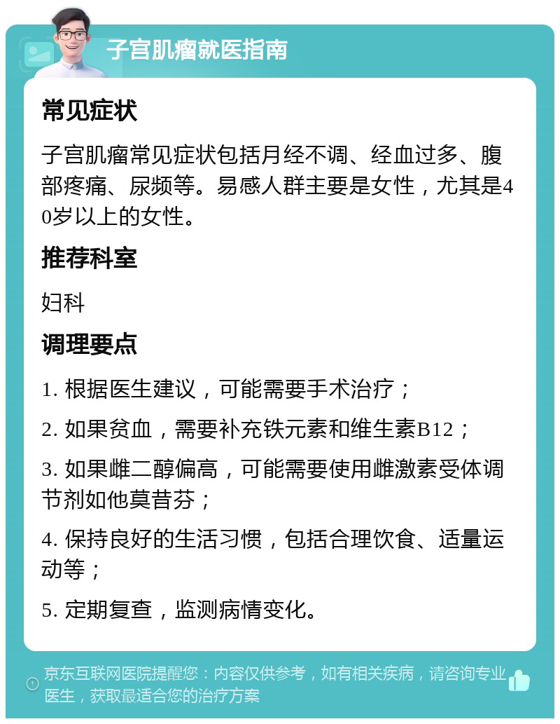 子宫肌瘤就医指南 常见症状 子宫肌瘤常见症状包括月经不调、经血过多、腹部疼痛、尿频等。易感人群主要是女性，尤其是40岁以上的女性。 推荐科室 妇科 调理要点 1. 根据医生建议，可能需要手术治疗； 2. 如果贫血，需要补充铁元素和维生素B12； 3. 如果雌二醇偏高，可能需要使用雌激素受体调节剂如他莫昔芬； 4. 保持良好的生活习惯，包括合理饮食、适量运动等； 5. 定期复查，监测病情变化。