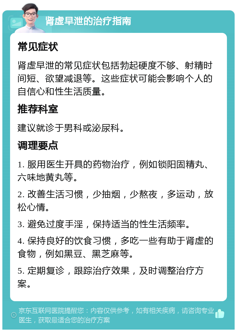 肾虚早泄的治疗指南 常见症状 肾虚早泄的常见症状包括勃起硬度不够、射精时间短、欲望减退等。这些症状可能会影响个人的自信心和性生活质量。 推荐科室 建议就诊于男科或泌尿科。 调理要点 1. 服用医生开具的药物治疗，例如锁阳固精丸、六味地黄丸等。 2. 改善生活习惯，少抽烟，少熬夜，多运动，放松心情。 3. 避免过度手淫，保持适当的性生活频率。 4. 保持良好的饮食习惯，多吃一些有助于肾虚的食物，例如黑豆、黑芝麻等。 5. 定期复诊，跟踪治疗效果，及时调整治疗方案。