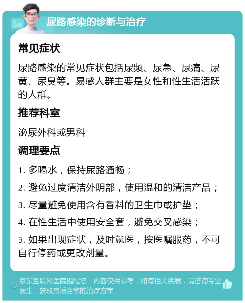 尿路感染的诊断与治疗 常见症状 尿路感染的常见症状包括尿频、尿急、尿痛、尿黄、尿臭等。易感人群主要是女性和性生活活跃的人群。 推荐科室 泌尿外科或男科 调理要点 1. 多喝水，保持尿路通畅； 2. 避免过度清洁外阴部，使用温和的清洁产品； 3. 尽量避免使用含有香料的卫生巾或护垫； 4. 在性生活中使用安全套，避免交叉感染； 5. 如果出现症状，及时就医，按医嘱服药，不可自行停药或更改剂量。