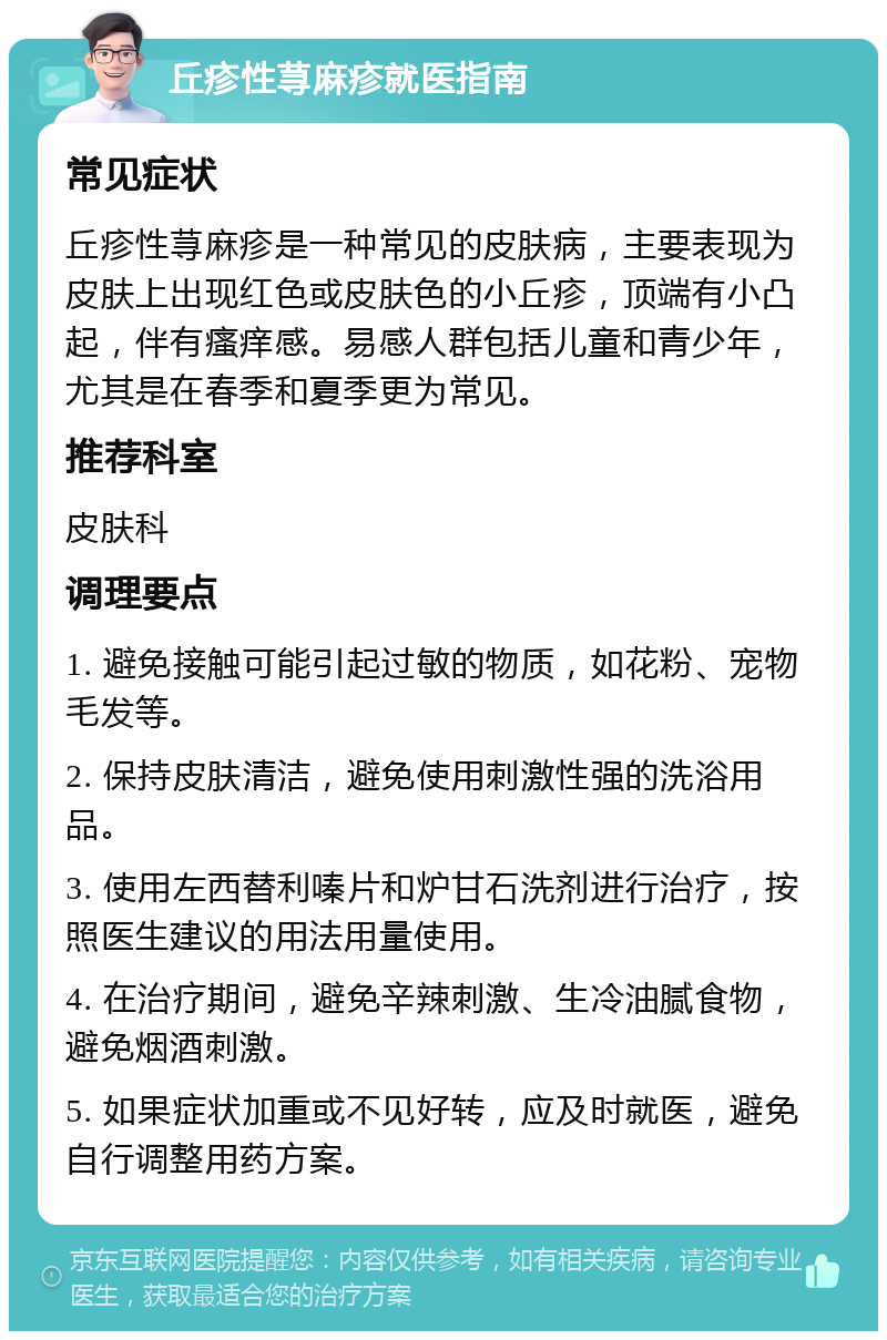 丘疹性荨麻疹就医指南 常见症状 丘疹性荨麻疹是一种常见的皮肤病，主要表现为皮肤上出现红色或皮肤色的小丘疹，顶端有小凸起，伴有瘙痒感。易感人群包括儿童和青少年，尤其是在春季和夏季更为常见。 推荐科室 皮肤科 调理要点 1. 避免接触可能引起过敏的物质，如花粉、宠物毛发等。 2. 保持皮肤清洁，避免使用刺激性强的洗浴用品。 3. 使用左西替利嗪片和炉甘石洗剂进行治疗，按照医生建议的用法用量使用。 4. 在治疗期间，避免辛辣刺激、生冷油腻食物，避免烟酒刺激。 5. 如果症状加重或不见好转，应及时就医，避免自行调整用药方案。