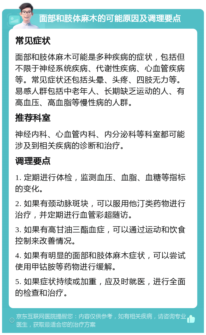 面部和肢体麻木的可能原因及调理要点 常见症状 面部和肢体麻木可能是多种疾病的症状，包括但不限于神经系统疾病、代谢性疾病、心血管疾病等。常见症状还包括头晕、头疼、四肢无力等。易感人群包括中老年人、长期缺乏运动的人、有高血压、高血脂等慢性病的人群。 推荐科室 神经内科、心血管内科、内分泌科等科室都可能涉及到相关疾病的诊断和治疗。 调理要点 1. 定期进行体检，监测血压、血脂、血糖等指标的变化。 2. 如果有颈动脉斑块，可以服用他汀类药物进行治疗，并定期进行血管彩超随访。 3. 如果有高甘油三酯血症，可以通过运动和饮食控制来改善情况。 4. 如果有明显的面部和肢体麻木症状，可以尝试使用甲钴胺等药物进行缓解。 5. 如果症状持续或加重，应及时就医，进行全面的检查和治疗。