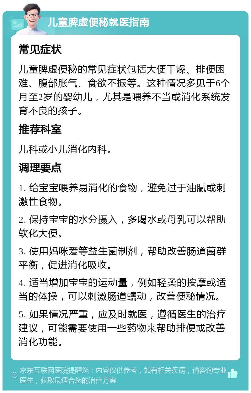 儿童脾虚便秘就医指南 常见症状 儿童脾虚便秘的常见症状包括大便干燥、排便困难、腹部胀气、食欲不振等。这种情况多见于6个月至2岁的婴幼儿，尤其是喂养不当或消化系统发育不良的孩子。 推荐科室 儿科或小儿消化内科。 调理要点 1. 给宝宝喂养易消化的食物，避免过于油腻或刺激性食物。 2. 保持宝宝的水分摄入，多喝水或母乳可以帮助软化大便。 3. 使用妈咪爱等益生菌制剂，帮助改善肠道菌群平衡，促进消化吸收。 4. 适当增加宝宝的运动量，例如轻柔的按摩或适当的体操，可以刺激肠道蠕动，改善便秘情况。 5. 如果情况严重，应及时就医，遵循医生的治疗建议，可能需要使用一些药物来帮助排便或改善消化功能。