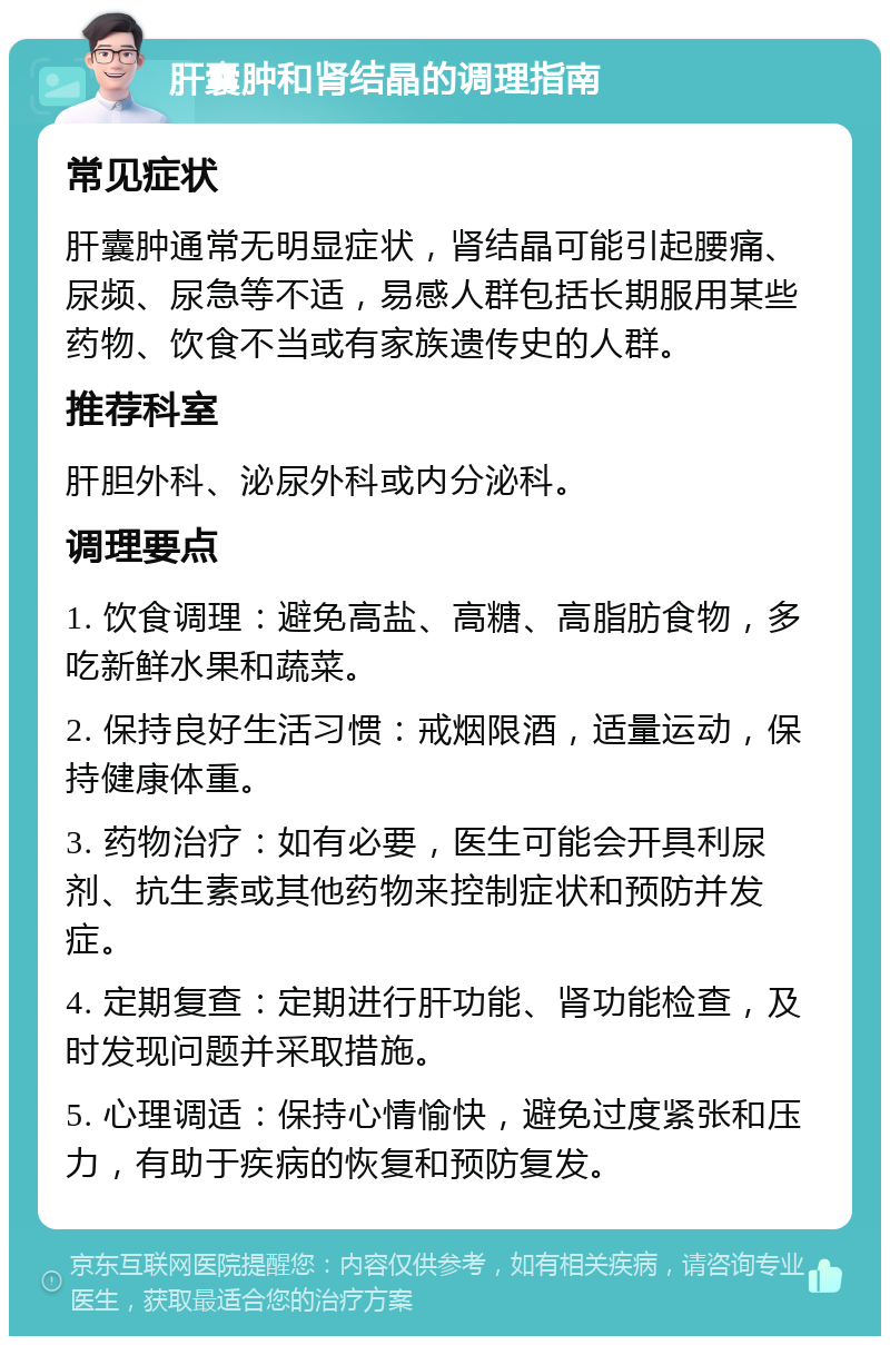 肝囊肿和肾结晶的调理指南 常见症状 肝囊肿通常无明显症状，肾结晶可能引起腰痛、尿频、尿急等不适，易感人群包括长期服用某些药物、饮食不当或有家族遗传史的人群。 推荐科室 肝胆外科、泌尿外科或内分泌科。 调理要点 1. 饮食调理：避免高盐、高糖、高脂肪食物，多吃新鲜水果和蔬菜。 2. 保持良好生活习惯：戒烟限酒，适量运动，保持健康体重。 3. 药物治疗：如有必要，医生可能会开具利尿剂、抗生素或其他药物来控制症状和预防并发症。 4. 定期复查：定期进行肝功能、肾功能检查，及时发现问题并采取措施。 5. 心理调适：保持心情愉快，避免过度紧张和压力，有助于疾病的恢复和预防复发。