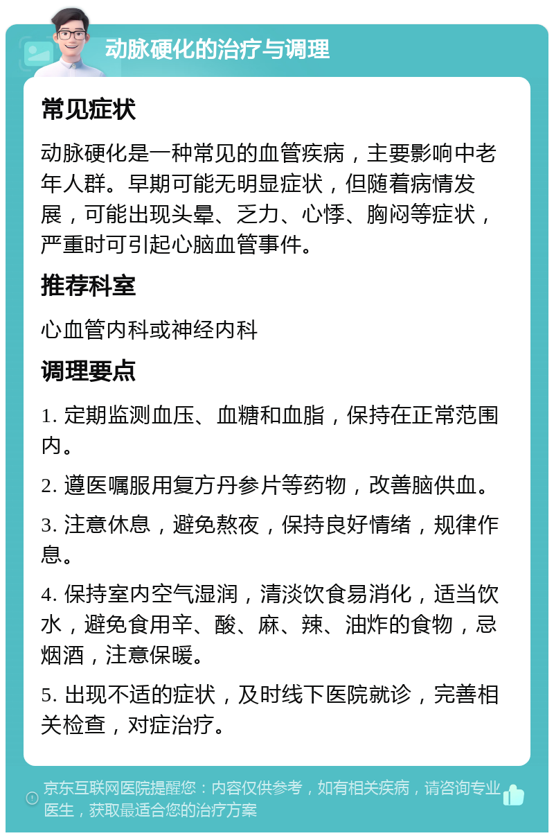 动脉硬化的治疗与调理 常见症状 动脉硬化是一种常见的血管疾病，主要影响中老年人群。早期可能无明显症状，但随着病情发展，可能出现头晕、乏力、心悸、胸闷等症状，严重时可引起心脑血管事件。 推荐科室 心血管内科或神经内科 调理要点 1. 定期监测血压、血糖和血脂，保持在正常范围内。 2. 遵医嘱服用复方丹参片等药物，改善脑供血。 3. 注意休息，避免熬夜，保持良好情绪，规律作息。 4. 保持室内空气湿润，清淡饮食易消化，适当饮水，避免食用辛、酸、麻、辣、油炸的食物，忌烟酒，注意保暖。 5. 出现不适的症状，及时线下医院就诊，完善相关检查，对症治疗。