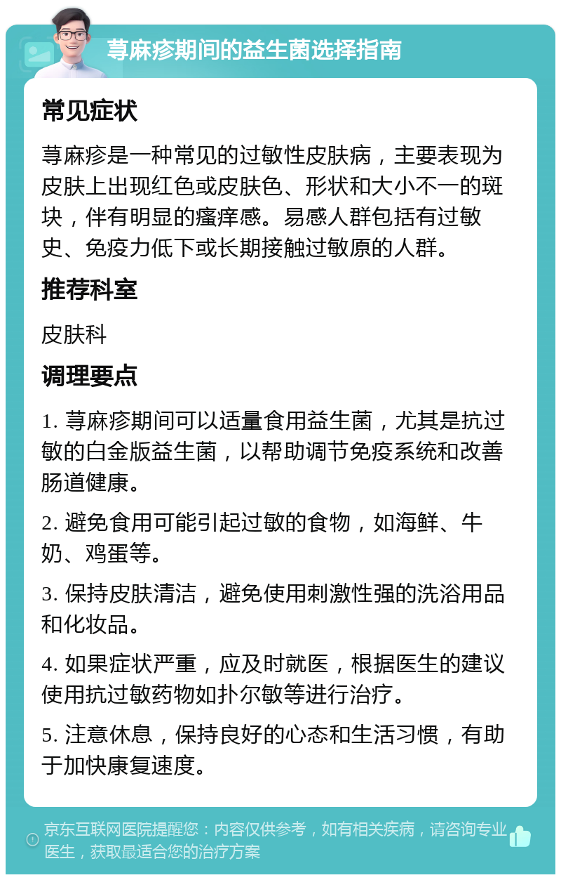 荨麻疹期间的益生菌选择指南 常见症状 荨麻疹是一种常见的过敏性皮肤病，主要表现为皮肤上出现红色或皮肤色、形状和大小不一的斑块，伴有明显的瘙痒感。易感人群包括有过敏史、免疫力低下或长期接触过敏原的人群。 推荐科室 皮肤科 调理要点 1. 荨麻疹期间可以适量食用益生菌，尤其是抗过敏的白金版益生菌，以帮助调节免疫系统和改善肠道健康。 2. 避免食用可能引起过敏的食物，如海鲜、牛奶、鸡蛋等。 3. 保持皮肤清洁，避免使用刺激性强的洗浴用品和化妆品。 4. 如果症状严重，应及时就医，根据医生的建议使用抗过敏药物如扑尔敏等进行治疗。 5. 注意休息，保持良好的心态和生活习惯，有助于加快康复速度。