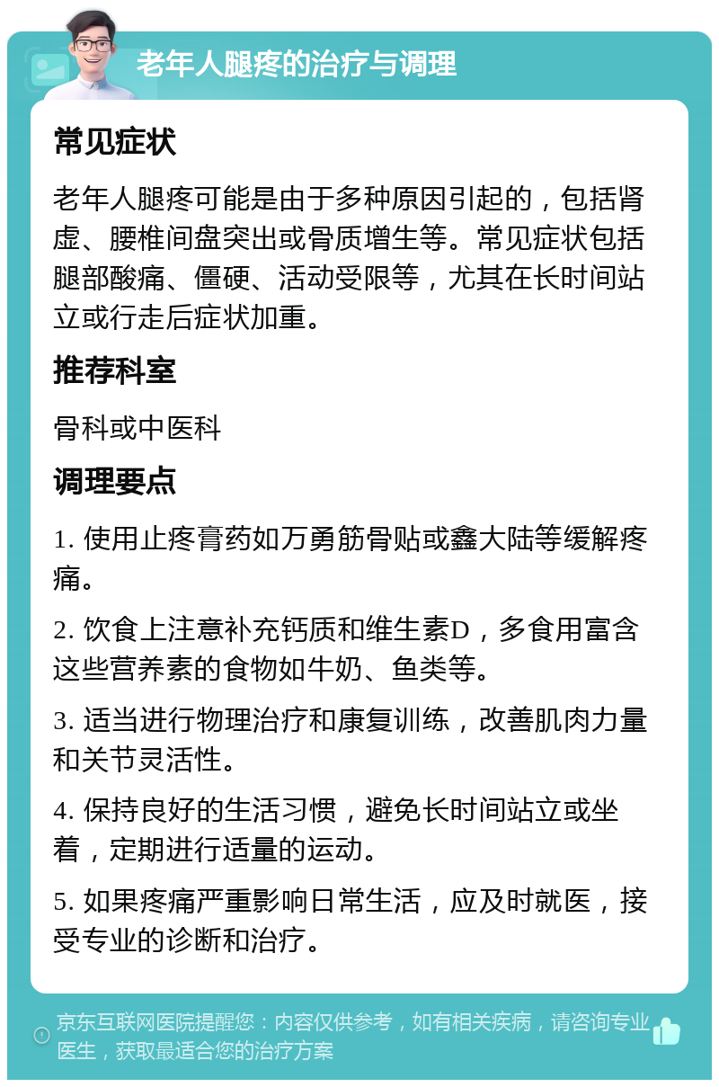 老年人腿疼的治疗与调理 常见症状 老年人腿疼可能是由于多种原因引起的，包括肾虚、腰椎间盘突出或骨质增生等。常见症状包括腿部酸痛、僵硬、活动受限等，尤其在长时间站立或行走后症状加重。 推荐科室 骨科或中医科 调理要点 1. 使用止疼膏药如万勇筋骨贴或鑫大陆等缓解疼痛。 2. 饮食上注意补充钙质和维生素D，多食用富含这些营养素的食物如牛奶、鱼类等。 3. 适当进行物理治疗和康复训练，改善肌肉力量和关节灵活性。 4. 保持良好的生活习惯，避免长时间站立或坐着，定期进行适量的运动。 5. 如果疼痛严重影响日常生活，应及时就医，接受专业的诊断和治疗。