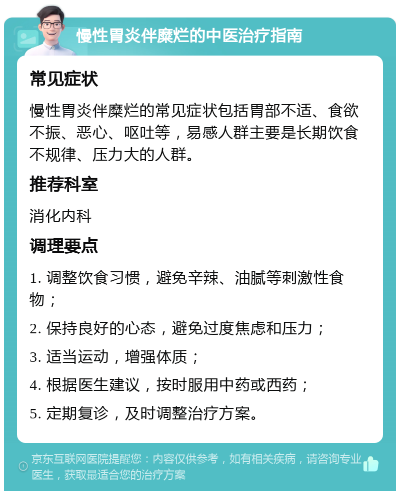 慢性胃炎伴糜烂的中医治疗指南 常见症状 慢性胃炎伴糜烂的常见症状包括胃部不适、食欲不振、恶心、呕吐等，易感人群主要是长期饮食不规律、压力大的人群。 推荐科室 消化内科 调理要点 1. 调整饮食习惯，避免辛辣、油腻等刺激性食物； 2. 保持良好的心态，避免过度焦虑和压力； 3. 适当运动，增强体质； 4. 根据医生建议，按时服用中药或西药； 5. 定期复诊，及时调整治疗方案。