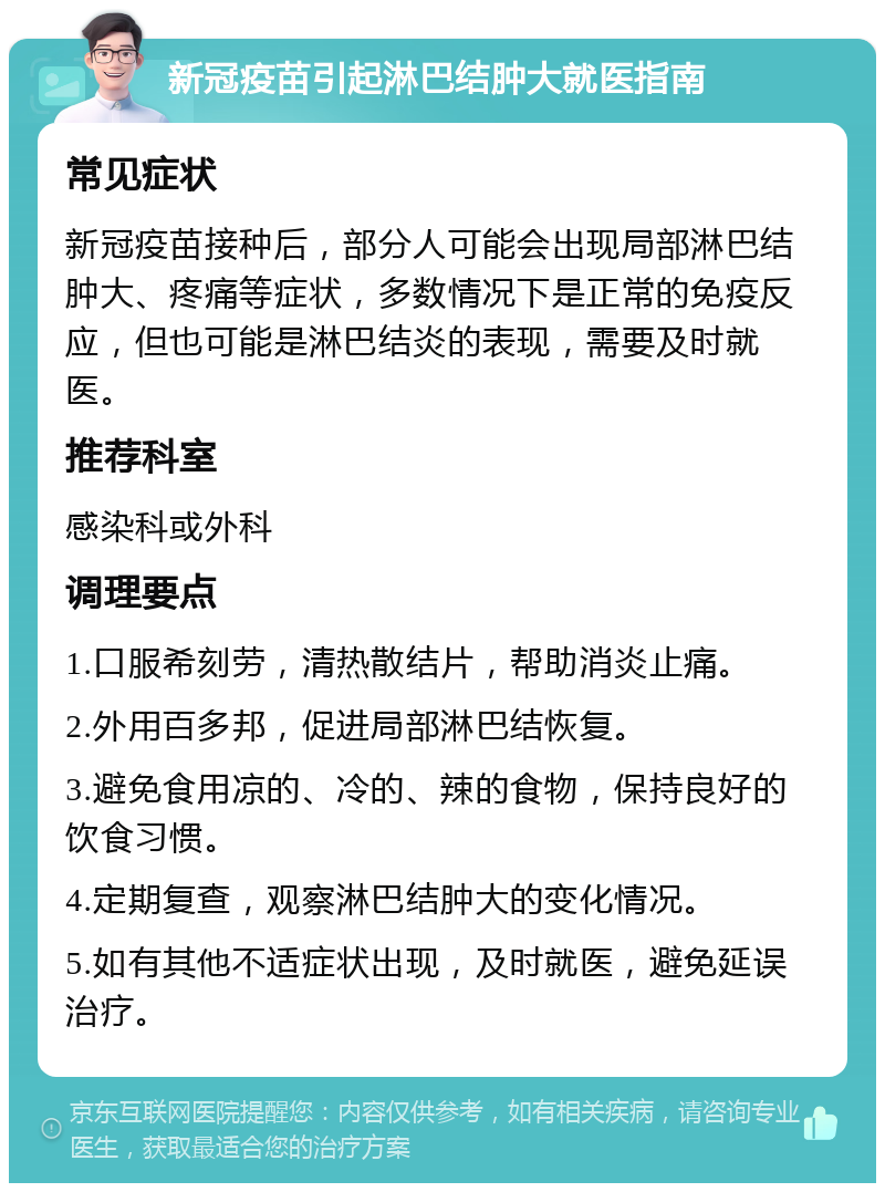 新冠疫苗引起淋巴结肿大就医指南 常见症状 新冠疫苗接种后，部分人可能会出现局部淋巴结肿大、疼痛等症状，多数情况下是正常的免疫反应，但也可能是淋巴结炎的表现，需要及时就医。 推荐科室 感染科或外科 调理要点 1.口服希刻劳，清热散结片，帮助消炎止痛。 2.外用百多邦，促进局部淋巴结恢复。 3.避免食用凉的、冷的、辣的食物，保持良好的饮食习惯。 4.定期复查，观察淋巴结肿大的变化情况。 5.如有其他不适症状出现，及时就医，避免延误治疗。