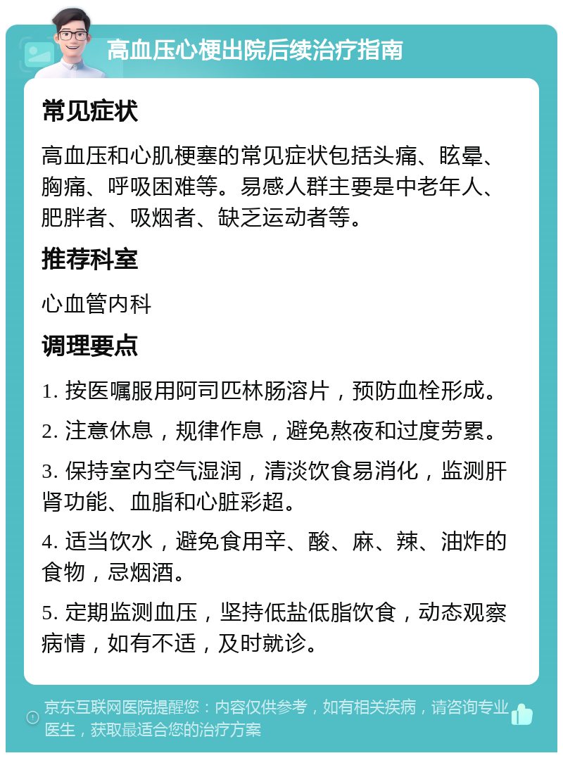 高血压心梗出院后续治疗指南 常见症状 高血压和心肌梗塞的常见症状包括头痛、眩晕、胸痛、呼吸困难等。易感人群主要是中老年人、肥胖者、吸烟者、缺乏运动者等。 推荐科室 心血管内科 调理要点 1. 按医嘱服用阿司匹林肠溶片，预防血栓形成。 2. 注意休息，规律作息，避免熬夜和过度劳累。 3. 保持室内空气湿润，清淡饮食易消化，监测肝肾功能、血脂和心脏彩超。 4. 适当饮水，避免食用辛、酸、麻、辣、油炸的食物，忌烟酒。 5. 定期监测血压，坚持低盐低脂饮食，动态观察病情，如有不适，及时就诊。