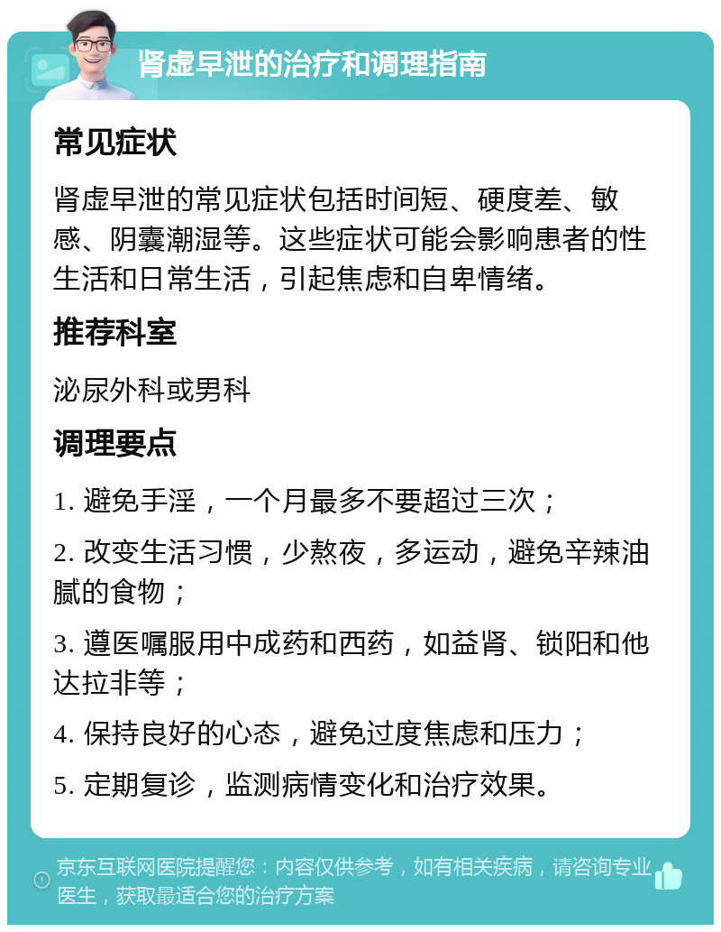 肾虚早泄的治疗和调理指南 常见症状 肾虚早泄的常见症状包括时间短、硬度差、敏感、阴囊潮湿等。这些症状可能会影响患者的性生活和日常生活，引起焦虑和自卑情绪。 推荐科室 泌尿外科或男科 调理要点 1. 避免手淫，一个月最多不要超过三次； 2. 改变生活习惯，少熬夜，多运动，避免辛辣油腻的食物； 3. 遵医嘱服用中成药和西药，如益肾、锁阳和他达拉非等； 4. 保持良好的心态，避免过度焦虑和压力； 5. 定期复诊，监测病情变化和治疗效果。