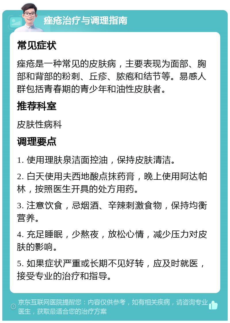 痤疮治疗与调理指南 常见症状 痤疮是一种常见的皮肤病，主要表现为面部、胸部和背部的粉刺、丘疹、脓疱和结节等。易感人群包括青春期的青少年和油性皮肤者。 推荐科室 皮肤性病科 调理要点 1. 使用理肤泉洁面控油，保持皮肤清洁。 2. 白天使用夫西地酸点抹药膏，晚上使用阿达帕林，按照医生开具的处方用药。 3. 注意饮食，忌烟酒、辛辣刺激食物，保持均衡营养。 4. 充足睡眠，少熬夜，放松心情，减少压力对皮肤的影响。 5. 如果症状严重或长期不见好转，应及时就医，接受专业的治疗和指导。