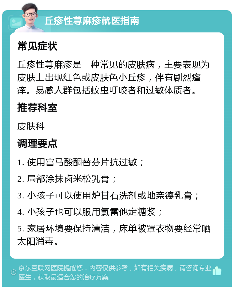 丘疹性荨麻疹就医指南 常见症状 丘疹性荨麻疹是一种常见的皮肤病，主要表现为皮肤上出现红色或皮肤色小丘疹，伴有剧烈瘙痒。易感人群包括蚊虫叮咬者和过敏体质者。 推荐科室 皮肤科 调理要点 1. 使用富马酸酮替芬片抗过敏； 2. 局部涂抹卤米松乳膏； 3. 小孩子可以使用炉甘石洗剂或地奈德乳膏； 4. 小孩子也可以服用氯雷他定糖浆； 5. 家居环境要保持清洁，床单被罩衣物要经常晒太阳消毒。