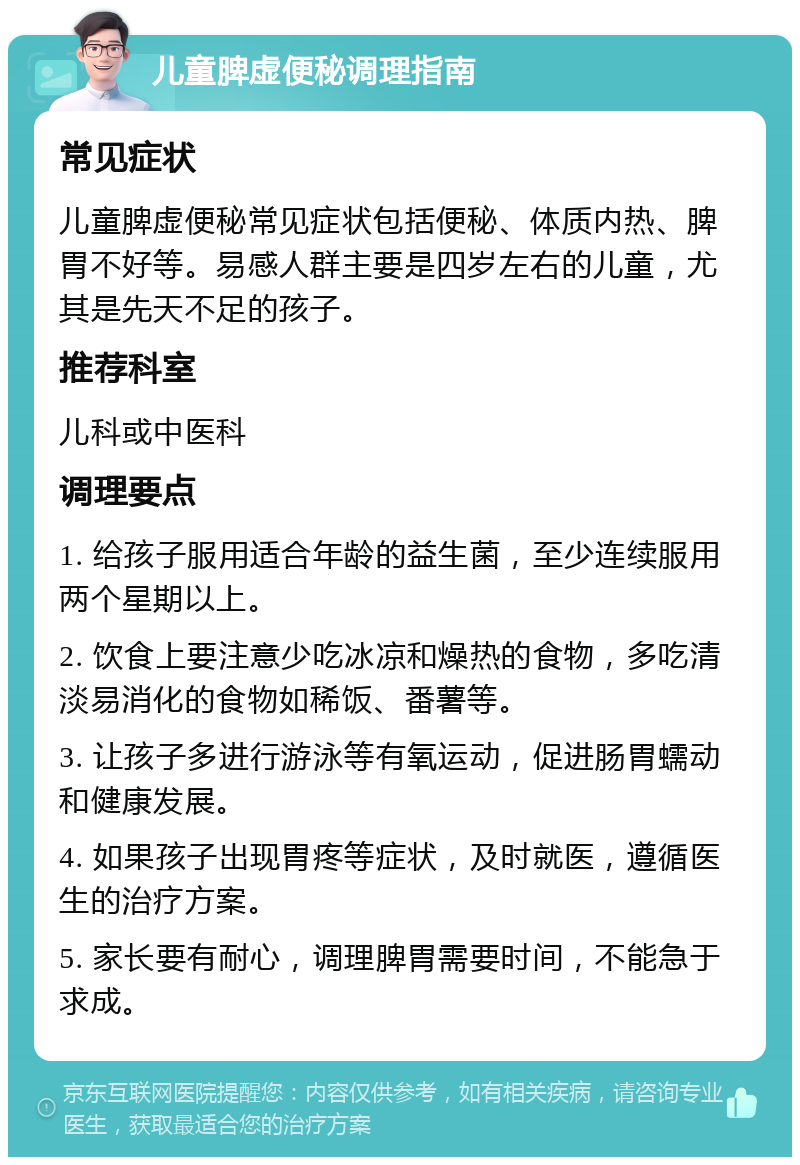 儿童脾虚便秘调理指南 常见症状 儿童脾虚便秘常见症状包括便秘、体质内热、脾胃不好等。易感人群主要是四岁左右的儿童，尤其是先天不足的孩子。 推荐科室 儿科或中医科 调理要点 1. 给孩子服用适合年龄的益生菌，至少连续服用两个星期以上。 2. 饮食上要注意少吃冰凉和燥热的食物，多吃清淡易消化的食物如稀饭、番薯等。 3. 让孩子多进行游泳等有氧运动，促进肠胃蠕动和健康发展。 4. 如果孩子出现胃疼等症状，及时就医，遵循医生的治疗方案。 5. 家长要有耐心，调理脾胃需要时间，不能急于求成。