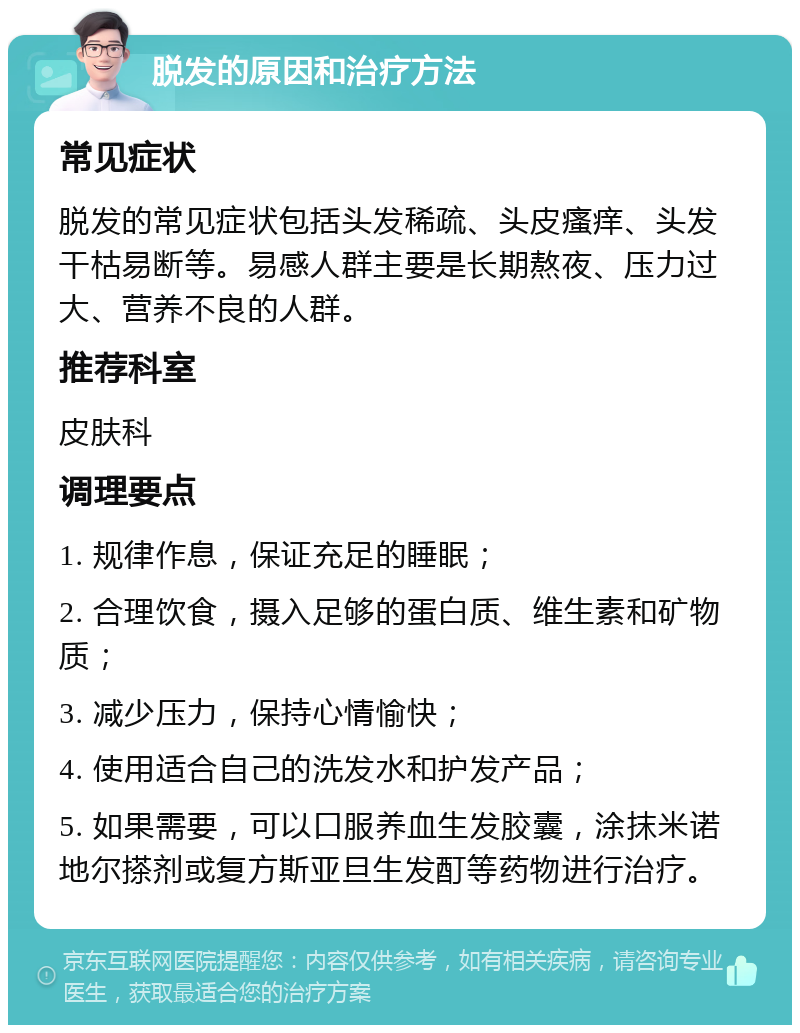 脱发的原因和治疗方法 常见症状 脱发的常见症状包括头发稀疏、头皮瘙痒、头发干枯易断等。易感人群主要是长期熬夜、压力过大、营养不良的人群。 推荐科室 皮肤科 调理要点 1. 规律作息，保证充足的睡眠； 2. 合理饮食，摄入足够的蛋白质、维生素和矿物质； 3. 减少压力，保持心情愉快； 4. 使用适合自己的洗发水和护发产品； 5. 如果需要，可以口服养血生发胶囊，涂抹米诺地尔搽剂或复方斯亚旦生发酊等药物进行治疗。