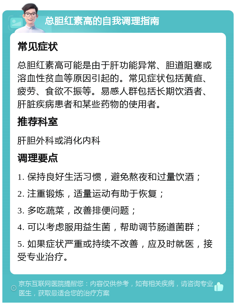 总胆红素高的自我调理指南 常见症状 总胆红素高可能是由于肝功能异常、胆道阻塞或溶血性贫血等原因引起的。常见症状包括黄疸、疲劳、食欲不振等。易感人群包括长期饮酒者、肝脏疾病患者和某些药物的使用者。 推荐科室 肝胆外科或消化内科 调理要点 1. 保持良好生活习惯，避免熬夜和过量饮酒； 2. 注重锻炼，适量运动有助于恢复； 3. 多吃蔬菜，改善排便问题； 4. 可以考虑服用益生菌，帮助调节肠道菌群； 5. 如果症状严重或持续不改善，应及时就医，接受专业治疗。