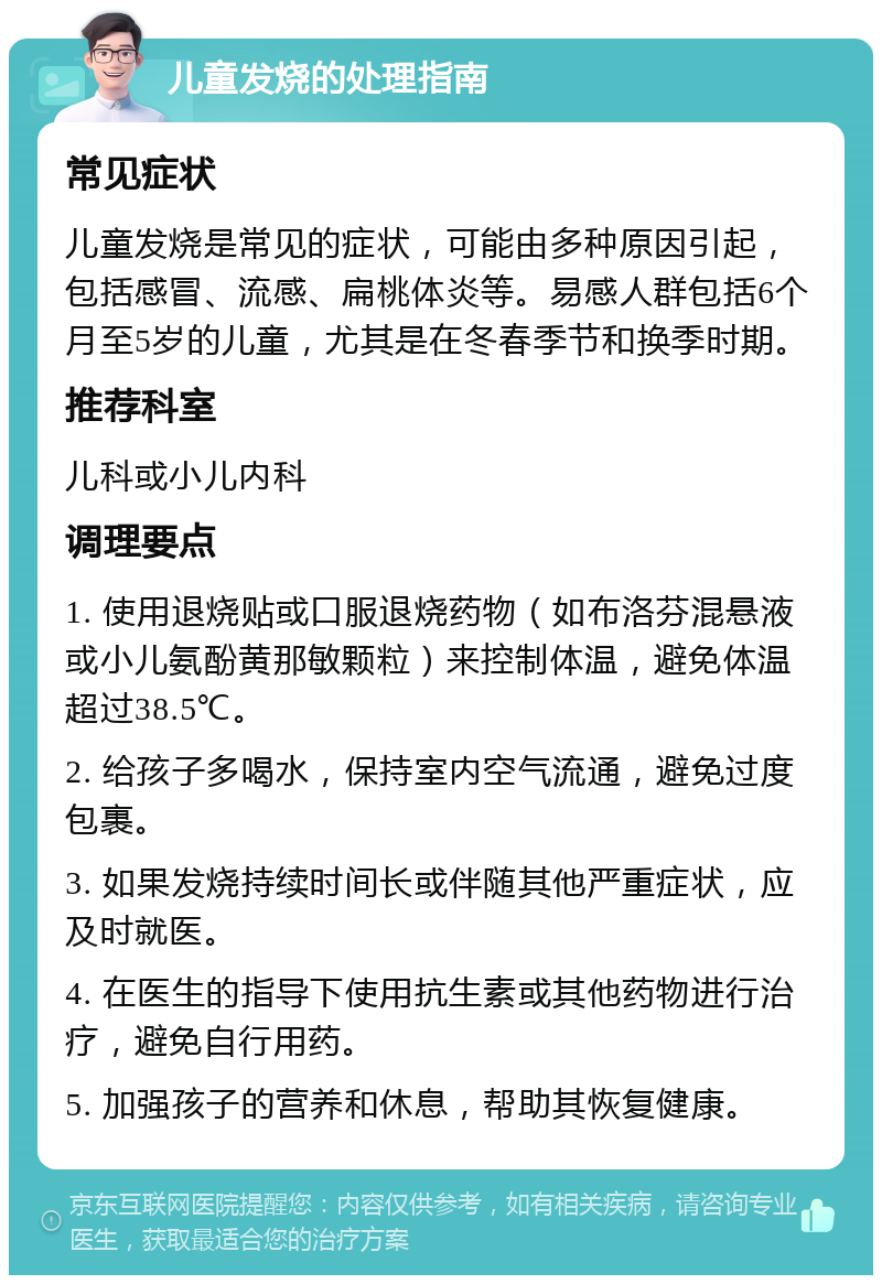 儿童发烧的处理指南 常见症状 儿童发烧是常见的症状，可能由多种原因引起，包括感冒、流感、扁桃体炎等。易感人群包括6个月至5岁的儿童，尤其是在冬春季节和换季时期。 推荐科室 儿科或小儿内科 调理要点 1. 使用退烧贴或口服退烧药物（如布洛芬混悬液或小儿氨酚黄那敏颗粒）来控制体温，避免体温超过38.5℃。 2. 给孩子多喝水，保持室内空气流通，避免过度包裹。 3. 如果发烧持续时间长或伴随其他严重症状，应及时就医。 4. 在医生的指导下使用抗生素或其他药物进行治疗，避免自行用药。 5. 加强孩子的营养和休息，帮助其恢复健康。