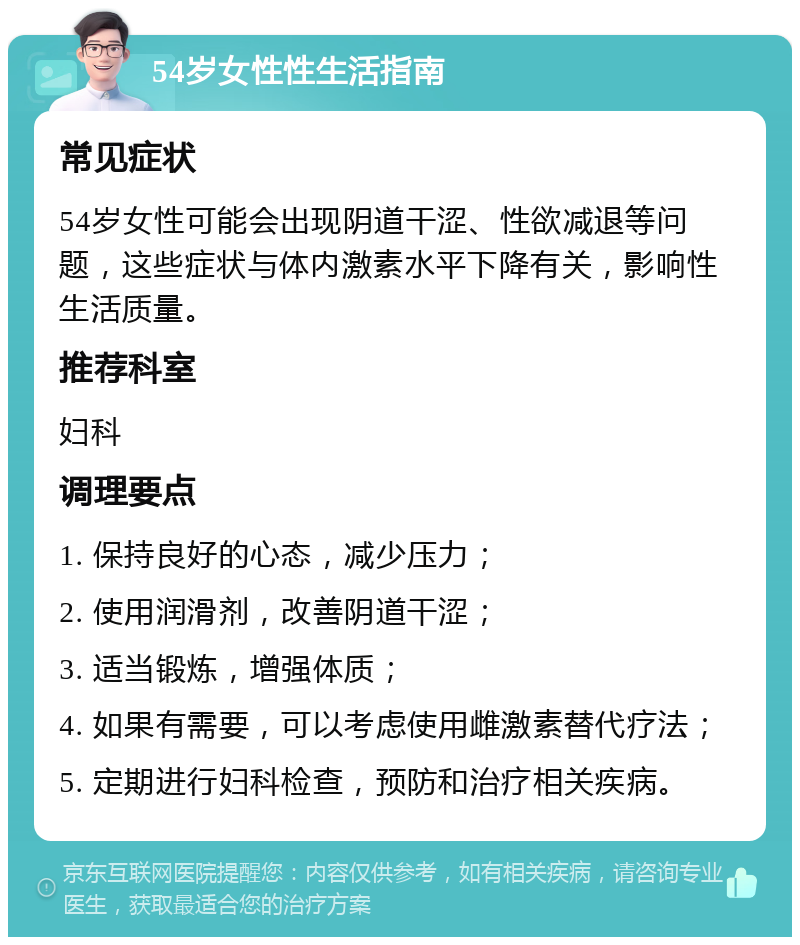 54岁女性性生活指南 常见症状 54岁女性可能会出现阴道干涩、性欲减退等问题，这些症状与体内激素水平下降有关，影响性生活质量。 推荐科室 妇科 调理要点 1. 保持良好的心态，减少压力； 2. 使用润滑剂，改善阴道干涩； 3. 适当锻炼，增强体质； 4. 如果有需要，可以考虑使用雌激素替代疗法； 5. 定期进行妇科检查，预防和治疗相关疾病。