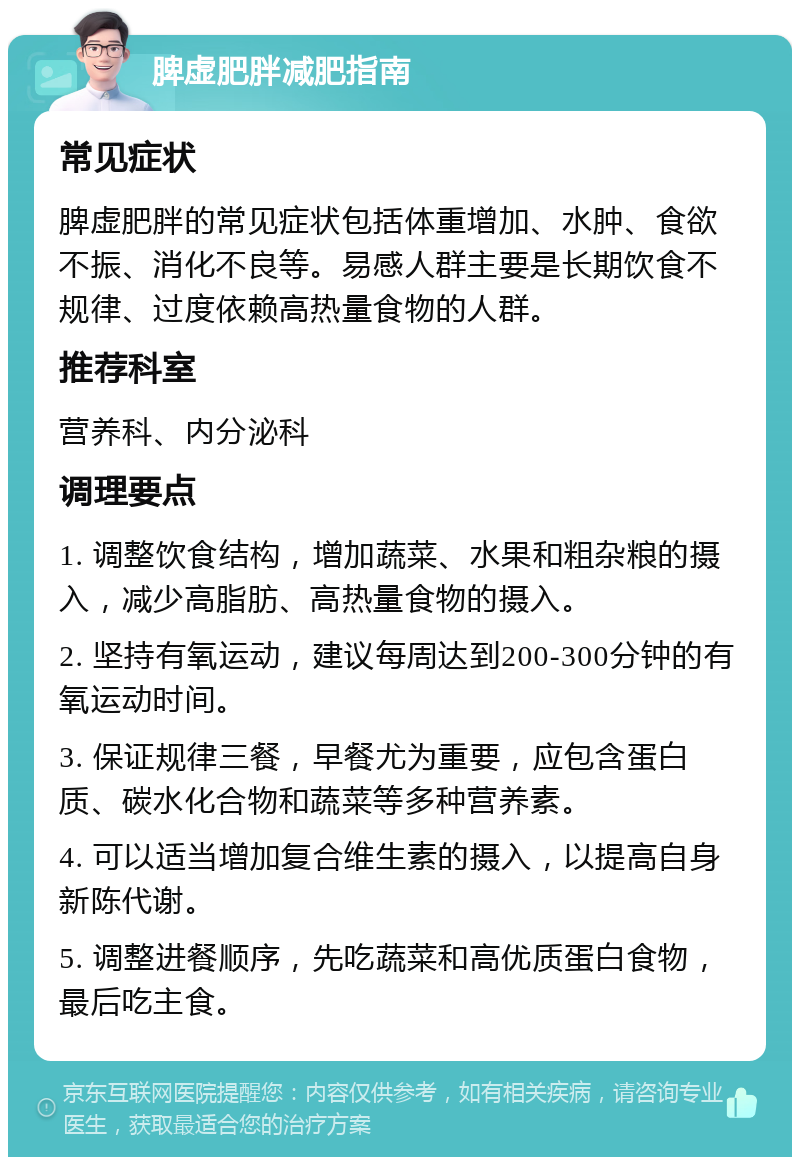 脾虚肥胖减肥指南 常见症状 脾虚肥胖的常见症状包括体重增加、水肿、食欲不振、消化不良等。易感人群主要是长期饮食不规律、过度依赖高热量食物的人群。 推荐科室 营养科、内分泌科 调理要点 1. 调整饮食结构，增加蔬菜、水果和粗杂粮的摄入，减少高脂肪、高热量食物的摄入。 2. 坚持有氧运动，建议每周达到200-300分钟的有氧运动时间。 3. 保证规律三餐，早餐尤为重要，应包含蛋白质、碳水化合物和蔬菜等多种营养素。 4. 可以适当增加复合维生素的摄入，以提高自身新陈代谢。 5. 调整进餐顺序，先吃蔬菜和高优质蛋白食物，最后吃主食。