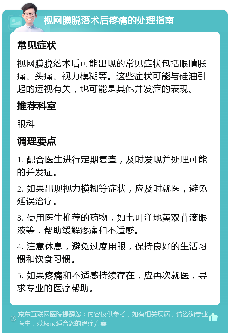 视网膜脱落术后疼痛的处理指南 常见症状 视网膜脱落术后可能出现的常见症状包括眼睛胀痛、头痛、视力模糊等。这些症状可能与硅油引起的远视有关，也可能是其他并发症的表现。 推荐科室 眼科 调理要点 1. 配合医生进行定期复查，及时发现并处理可能的并发症。 2. 如果出现视力模糊等症状，应及时就医，避免延误治疗。 3. 使用医生推荐的药物，如七叶洋地黄双苷滴眼液等，帮助缓解疼痛和不适感。 4. 注意休息，避免过度用眼，保持良好的生活习惯和饮食习惯。 5. 如果疼痛和不适感持续存在，应再次就医，寻求专业的医疗帮助。