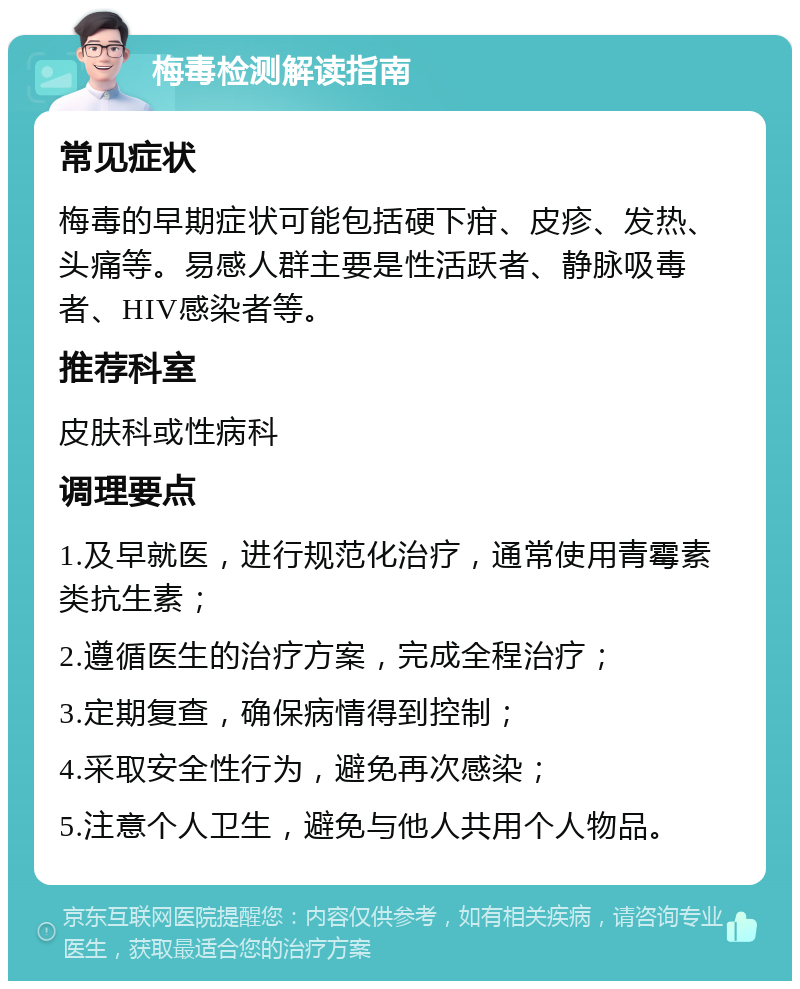 梅毒检测解读指南 常见症状 梅毒的早期症状可能包括硬下疳、皮疹、发热、头痛等。易感人群主要是性活跃者、静脉吸毒者、HIV感染者等。 推荐科室 皮肤科或性病科 调理要点 1.及早就医，进行规范化治疗，通常使用青霉素类抗生素； 2.遵循医生的治疗方案，完成全程治疗； 3.定期复查，确保病情得到控制； 4.采取安全性行为，避免再次感染； 5.注意个人卫生，避免与他人共用个人物品。