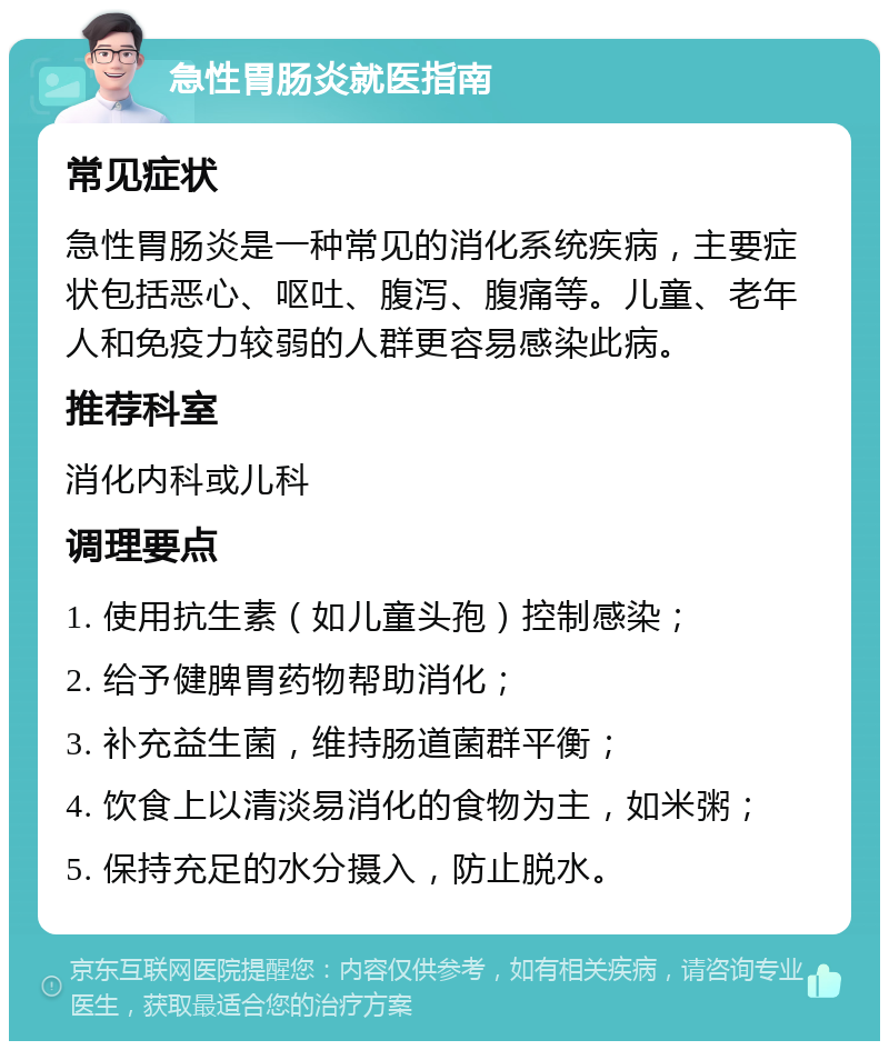 急性胃肠炎就医指南 常见症状 急性胃肠炎是一种常见的消化系统疾病，主要症状包括恶心、呕吐、腹泻、腹痛等。儿童、老年人和免疫力较弱的人群更容易感染此病。 推荐科室 消化内科或儿科 调理要点 1. 使用抗生素（如儿童头孢）控制感染； 2. 给予健脾胃药物帮助消化； 3. 补充益生菌，维持肠道菌群平衡； 4. 饮食上以清淡易消化的食物为主，如米粥； 5. 保持充足的水分摄入，防止脱水。