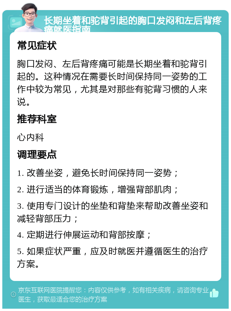 长期坐着和驼背引起的胸口发闷和左后背疼痛就医指南 常见症状 胸口发闷、左后背疼痛可能是长期坐着和驼背引起的。这种情况在需要长时间保持同一姿势的工作中较为常见，尤其是对那些有驼背习惯的人来说。 推荐科室 心内科 调理要点 1. 改善坐姿，避免长时间保持同一姿势； 2. 进行适当的体育锻炼，增强背部肌肉； 3. 使用专门设计的坐垫和背垫来帮助改善坐姿和减轻背部压力； 4. 定期进行伸展运动和背部按摩； 5. 如果症状严重，应及时就医并遵循医生的治疗方案。