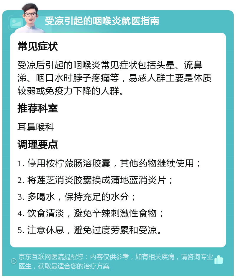 受凉引起的咽喉炎就医指南 常见症状 受凉后引起的咽喉炎常见症状包括头晕、流鼻涕、咽口水时脖子疼痛等，易感人群主要是体质较弱或免疫力下降的人群。 推荐科室 耳鼻喉科 调理要点 1. 停用桉柠蒎肠溶胶囊，其他药物继续使用； 2. 将莲芝消炎胶囊换成蒲地蓝消炎片； 3. 多喝水，保持充足的水分； 4. 饮食清淡，避免辛辣刺激性食物； 5. 注意休息，避免过度劳累和受凉。