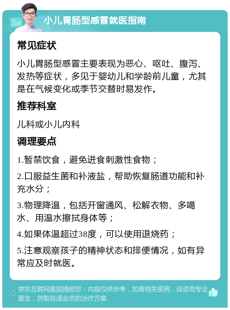 小儿胃肠型感冒就医指南 常见症状 小儿胃肠型感冒主要表现为恶心、呕吐、腹泻、发热等症状，多见于婴幼儿和学龄前儿童，尤其是在气候变化或季节交替时易发作。 推荐科室 儿科或小儿内科 调理要点 1.暂禁饮食，避免进食刺激性食物； 2.口服益生菌和补液盐，帮助恢复肠道功能和补充水分； 3.物理降温，包括开窗通风、松解衣物、多喝水、用温水擦拭身体等； 4.如果体温超过38度，可以使用退烧药； 5.注意观察孩子的精神状态和排便情况，如有异常应及时就医。