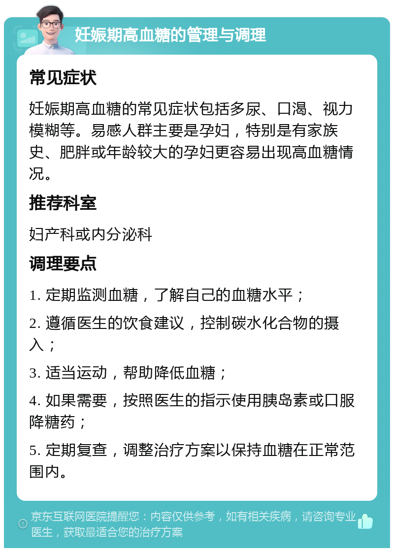 妊娠期高血糖的管理与调理 常见症状 妊娠期高血糖的常见症状包括多尿、口渴、视力模糊等。易感人群主要是孕妇，特别是有家族史、肥胖或年龄较大的孕妇更容易出现高血糖情况。 推荐科室 妇产科或内分泌科 调理要点 1. 定期监测血糖，了解自己的血糖水平； 2. 遵循医生的饮食建议，控制碳水化合物的摄入； 3. 适当运动，帮助降低血糖； 4. 如果需要，按照医生的指示使用胰岛素或口服降糖药； 5. 定期复查，调整治疗方案以保持血糖在正常范围内。