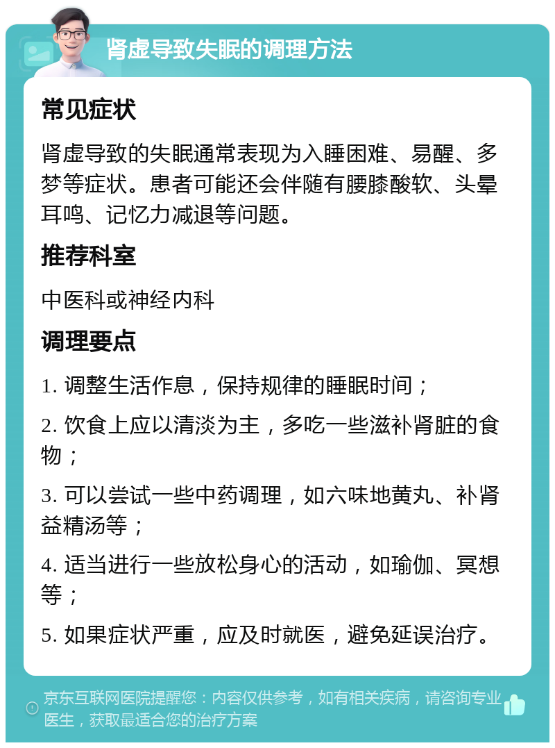 肾虚导致失眠的调理方法 常见症状 肾虚导致的失眠通常表现为入睡困难、易醒、多梦等症状。患者可能还会伴随有腰膝酸软、头晕耳鸣、记忆力减退等问题。 推荐科室 中医科或神经内科 调理要点 1. 调整生活作息，保持规律的睡眠时间； 2. 饮食上应以清淡为主，多吃一些滋补肾脏的食物； 3. 可以尝试一些中药调理，如六味地黄丸、补肾益精汤等； 4. 适当进行一些放松身心的活动，如瑜伽、冥想等； 5. 如果症状严重，应及时就医，避免延误治疗。