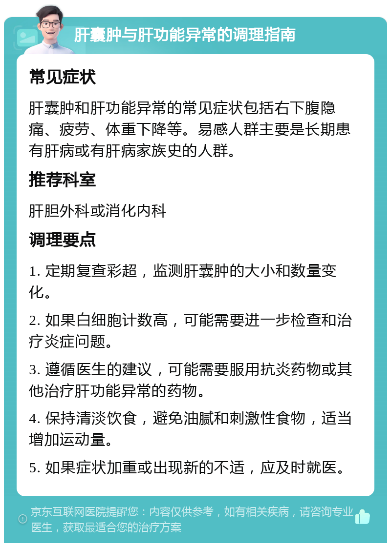 肝囊肿与肝功能异常的调理指南 常见症状 肝囊肿和肝功能异常的常见症状包括右下腹隐痛、疲劳、体重下降等。易感人群主要是长期患有肝病或有肝病家族史的人群。 推荐科室 肝胆外科或消化内科 调理要点 1. 定期复查彩超，监测肝囊肿的大小和数量变化。 2. 如果白细胞计数高，可能需要进一步检查和治疗炎症问题。 3. 遵循医生的建议，可能需要服用抗炎药物或其他治疗肝功能异常的药物。 4. 保持清淡饮食，避免油腻和刺激性食物，适当增加运动量。 5. 如果症状加重或出现新的不适，应及时就医。