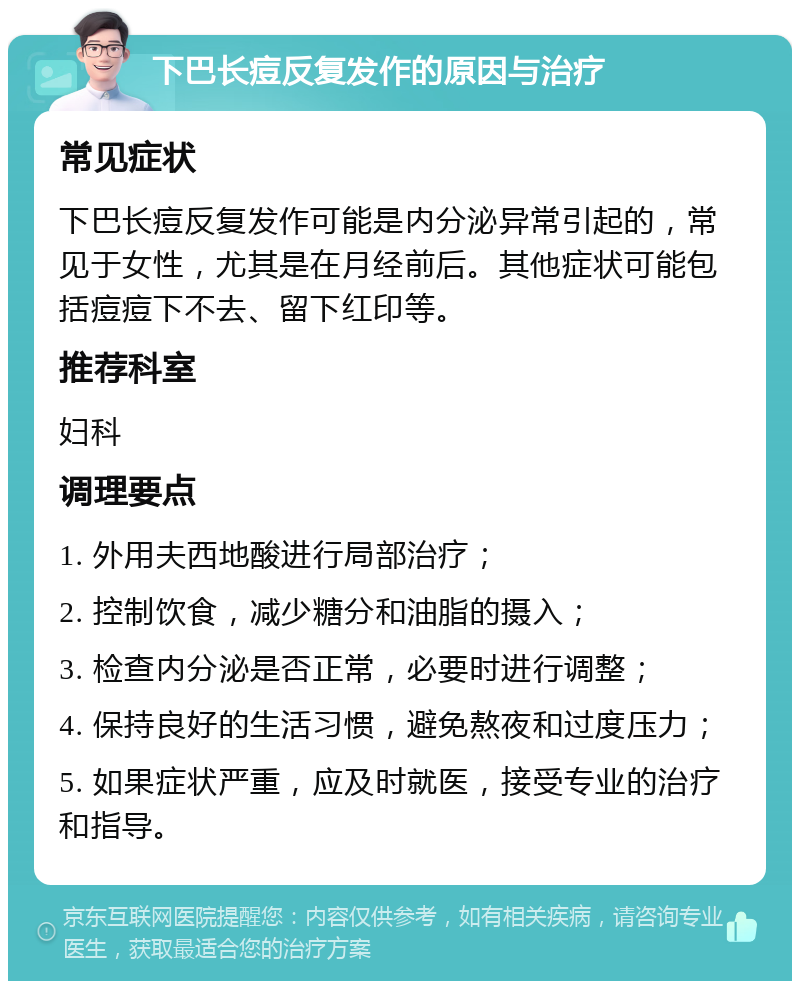 下巴长痘反复发作的原因与治疗 常见症状 下巴长痘反复发作可能是内分泌异常引起的，常见于女性，尤其是在月经前后。其他症状可能包括痘痘下不去、留下红印等。 推荐科室 妇科 调理要点 1. 外用夫西地酸进行局部治疗； 2. 控制饮食，减少糖分和油脂的摄入； 3. 检查内分泌是否正常，必要时进行调整； 4. 保持良好的生活习惯，避免熬夜和过度压力； 5. 如果症状严重，应及时就医，接受专业的治疗和指导。