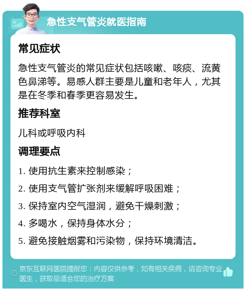 急性支气管炎就医指南 常见症状 急性支气管炎的常见症状包括咳嗽、咳痰、流黄色鼻涕等。易感人群主要是儿童和老年人，尤其是在冬季和春季更容易发生。 推荐科室 儿科或呼吸内科 调理要点 1. 使用抗生素来控制感染； 2. 使用支气管扩张剂来缓解呼吸困难； 3. 保持室内空气湿润，避免干燥刺激； 4. 多喝水，保持身体水分； 5. 避免接触烟雾和污染物，保持环境清洁。